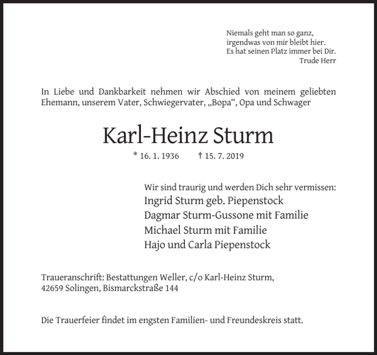 <p>Niemals geht man so ganz,<br />irgendwas von mir bleibt hier.<br />Es hat seinen Platz immer bei Dir.<br />Trude Herr</p><p>In Liebe und Dankbarkeit nehmen wir Abschied von meinem geliebten<br />Ehemann, unserem Vater, Schwiegervater, „Bopa“, Opa und Schwager</p><p>Karl-Heinz Sturm<br />* 16. 1. 1936</p><p>† 15. 7. 2019</p><p>Wir sind traurig und werden Dich sehr vermissen:</p><p>Ingrid Sturm geb. Piepenstock<br />Dagmar Sturm-Gussone mit Familie<br />Michael Sturm mit Familie<br />Hajo und Carla Piepenstock<br />Traueranschrift: Bestattungen Weller, c/o Karl-Heinz Sturm,<br />42659 Solingen, Bismarckstraße 144</p><p>Die Trauerfeier findet im engsten Familien- und Freundeskreis statt.</p>