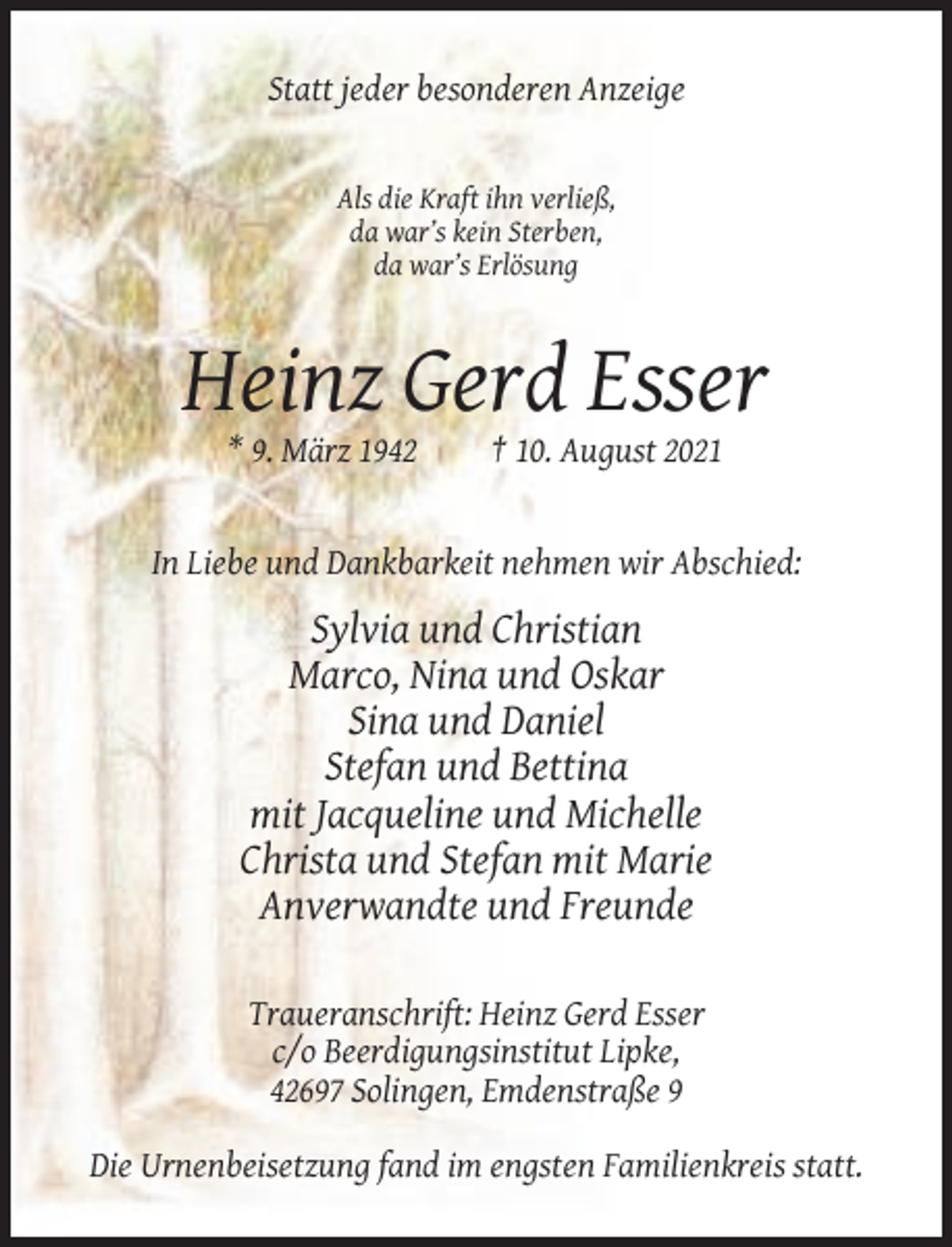 <p>Statt jeder besonderen Anzeige</p><p>Als die Kraft ihn verließ,<br />da war’s kein Sterben,<br />da war’s Erlösung</p><p>Heinz Gerd Esser<br />* 9. März 1942</p><p>† 10. August 2021</p><p>In Liebe und Dankbarkeit nehmen wir Abschied:</p><p>Sylvia und Christian<br />Marco, Nina und Oskar<br />Sina und Daniel<br />Stefan und Bettina<br />mit Jacqueline und Michelle<br />Christa und Stefan mit Marie<br />Anverwandte und Freunde<br />Traueranschrift: Heinz Gerd Esser<br />c/o Beerdigungsinstitut Lipke,<br />42697 Solingen, Emdenstraße 9<br />Die Urnenbeisetzung fand im engsten Familienkreis statt.</p>