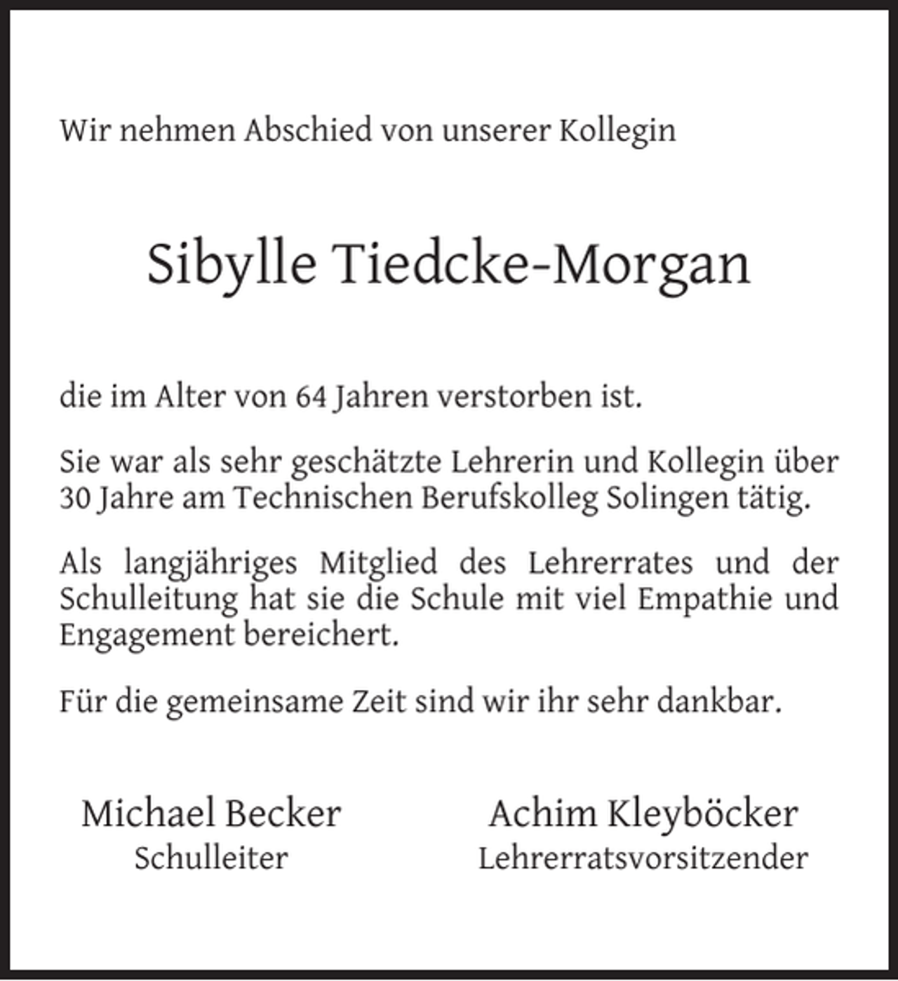 <p>Wir nehmen Abschied von unserer Kollegin</p><p>Sibylle Tiedcke-Morgan<br />die im Alter von 64 Jahren verstorben ist.<br />Sie war als sehr geschätzte Lehrerin und Kollegin über<br />30 Jahre am Technischen Berufskolleg Solingen tätig.<br />Als langjähriges Mitglied des Lehrerrates und der<br />Schulleitung hat sie die Schule mit viel Empathie und<br />Engagement bereichert.<br />Für die gemeinsame Zeit sind wir ihr sehr dankbar.</p><p>Michael Becker<br />Schulleiter</p><p>Achim Kleyböcker</p><p>Lehrerratsvorsitzender</p>