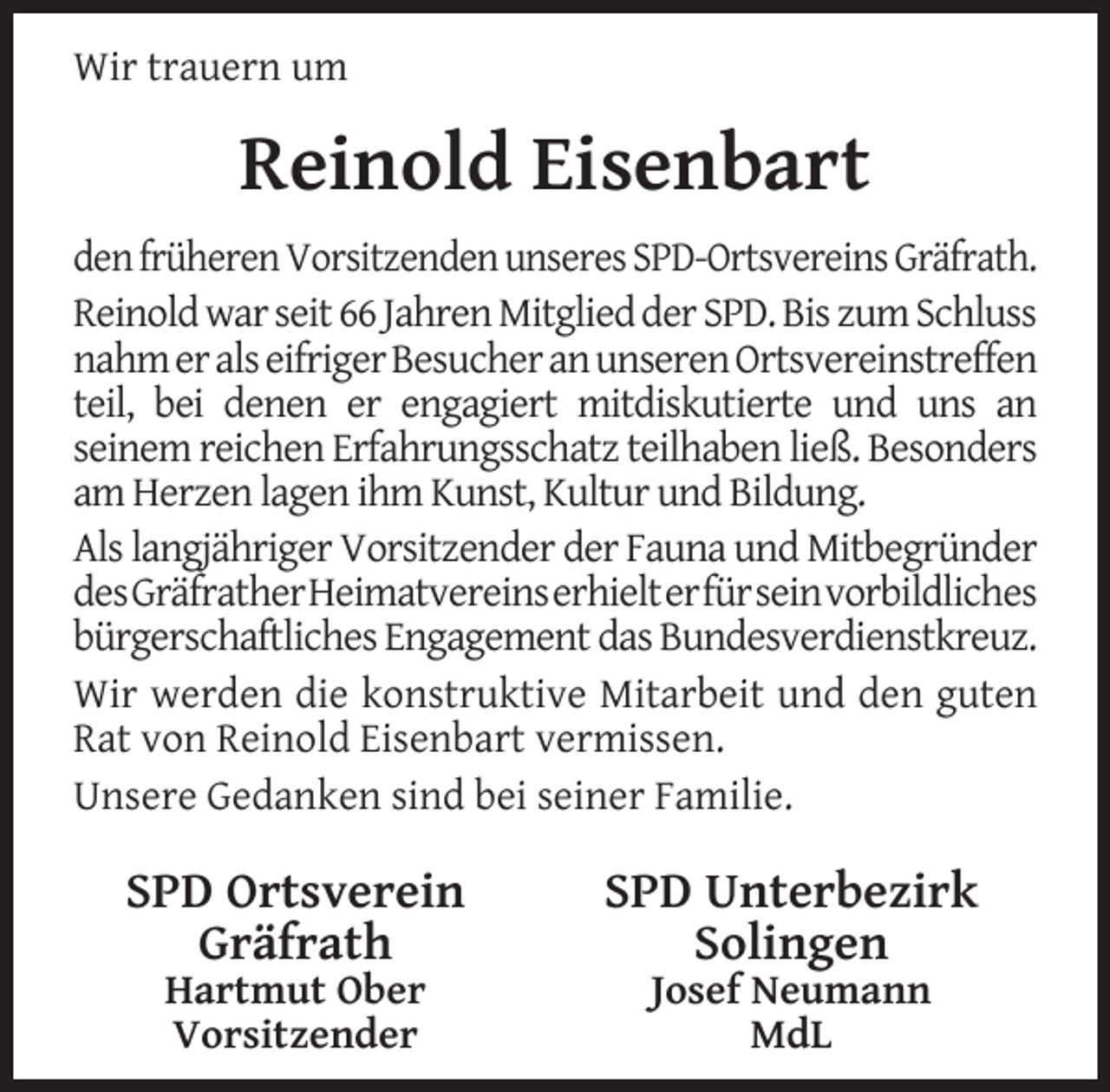 <p>Wir trauern um</p><p>Reinold Eisenbart<br />den früheren Vorsitzenden unseres SPD-Ortsvereins Gräfrath.<br />Reinold war seit 66 Jahren Mitglied der SPD. Bis zum Schluss<br />nahm er als eifriger Besucher an unseren Ortsvereinstreffen<br />teil, bei denen er engagiert mitdiskutierte und uns an<br />seinem reichen Erfahrungsschatz teilhaben ließ. Besonders<br />am Herzen lagen ihm Kunst, Kultur und Bildung.<br />Als langjähriger Vorsitzender der Fauna und Mitbegründer<br />desGräfratherHeimatvereinserhielterfürseinvorbildliches<br />bürgerschaftliches Engagement das Bundesverdienstkreuz.<br />Wir werden die konstruktive Mitarbeit und den guten<br />Rat von Reinold Eisenbart vermissen.<br />Unsere Gedanken sind bei seiner Familie.</p><p>SPD Ortsverein<br />Gräfrath<br />Hartmut Ober<br />Vorsitzender</p><p>SPD Unterbezirk<br />Solingen<br />Josef Neumann<br />MdL</p>
