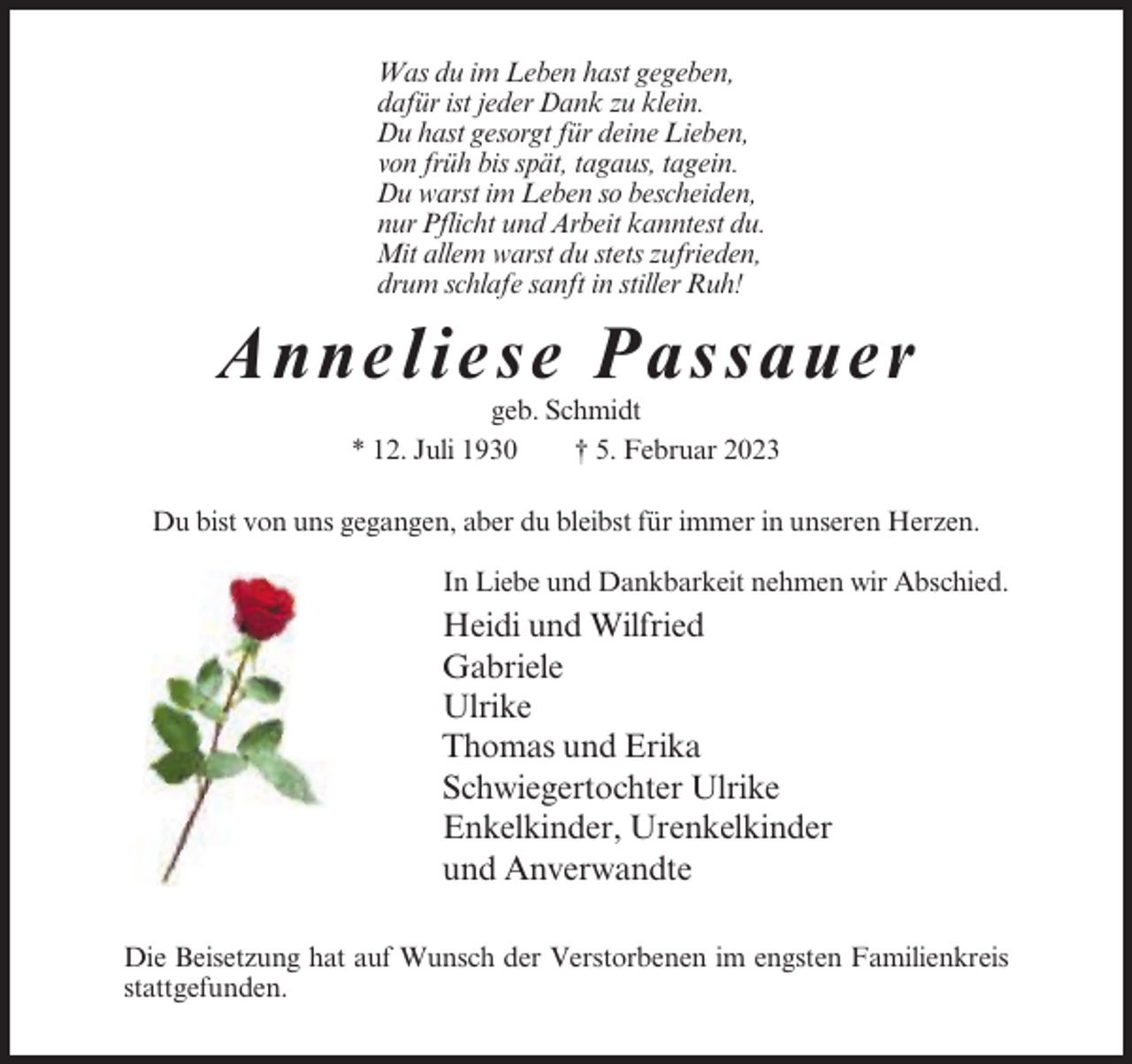<p>Was du im Leben hast gegeben,<br />dafür ist jeder Dank zu klein.<br />Du hast gesorgt für deine Lieben,<br />von früh bis spät, tagaus, tagein.<br />Du warst im Leben so bescheiden,<br />nur Pflicht und Arbeit kanntest du.<br />Mit allem warst du stets zufrieden,<br />drum schlafe sanft in stiller Ruh!</p><p>Anne lie se P ass a ue r<br />geb. Schmidt<br />* 12. Juli 1930<br />† 5. Februar 2023<br />Du bist von uns gegangen, aber du bleibst für immer in unseren Herzen.<br />In Liebe und Dankbarkeit nehmen wir Abschied.</p><p>Heidi und Wilfried<br />Gabriele<br />Ulrike<br />Thomas und Erika<br />Schwiegertochter Ulrike<br />Enkelkinder, Urenkelkinder<br />und Anverwandte<br />Die Beisetzung hat auf Wunsch der Verstorbenen im engsten Familienkreis<br />stattgefunden.</p>