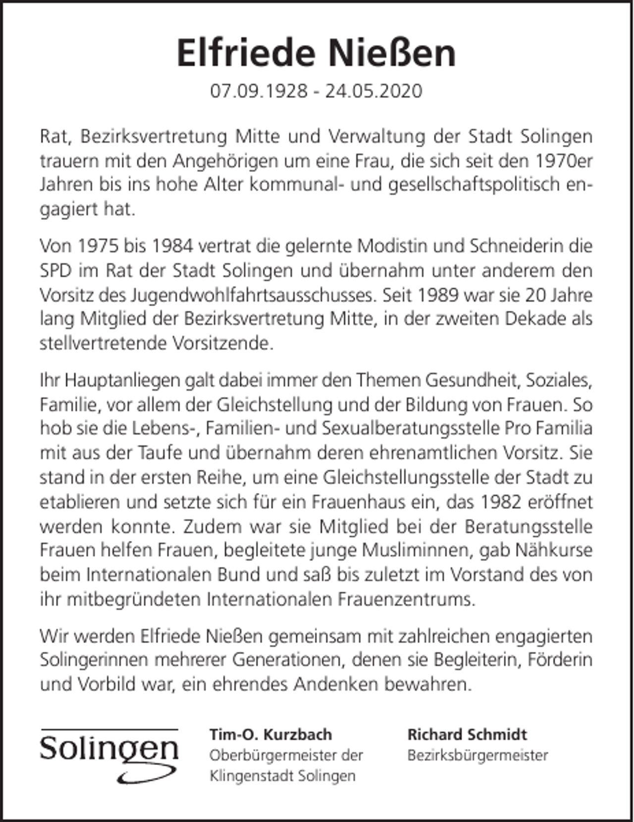<p>Elfriede Nießen<br />07.09.1928 - 24.05.2020</p><p>Rat, Bezirksvertretung Mitte und Verwaltung der Stadt Solingen<br />trauern mit den Angehörigen um eine Frau, die sich seit den 1970er<br />Jahren bis ins hohe Alter kommunal- und gesellschaftspolitisch engagiert hat.<br />Von 1975 bis 1984 vertrat die gelernte Modistin und Schneiderin die<br />SPD im Rat der Stadt Solingen und übernahm unter anderem den<br />Vorsitz des Jugendwohlfahrtsausschusses. Seit 1989 war sie 20 Jahre<br />lang Mitglied der Bezirksvertretung Mitte, in der zweiten Dekade als<br />stellvertretende Vorsitzende.<br />Ihr Hauptanliegen galt dabei immer den Themen Gesundheit, Soziales,<br />Familie, vor allem der Gleichstellung und der Bildung von Frauen. So<br />hob sie die Lebens-, Familien- und Sexualberatungsstelle Pro Familia<br />mit aus der Taufe und übernahm deren ehrenamtlichen Vorsitz. Sie<br />stand in der ersten Reihe, um eine Gleichstellungsstelle der Stadt zu<br />etablieren und setzte sich für ein Frauenhaus ein, das 1982 eröffnet<br />werden konnte. Zudem war sie Mitglied bei der Beratungsstelle<br />Frauen helfen Frauen, begleitete junge Musliminnen, gab Nähkurse<br />beim Internationalen Bund und saß bis zuletzt im Vorstand des von<br />ihr mitbegründeten Internationalen Frauenzentrums.<br />Wir werden Elfriede Nießen gemeinsam mit zahlreichen engagierten<br />Solingerinnen mehrerer Generationen, denen sie Begleiterin, Förderin<br />und Vorbild war, ein ehrendes Andenken bewahren.<br />Tim-O. Kurzbach<br />Oberbürgermeister der<br />Klingenstadt Solingen</p><p>Richard Schmidt<br />Bezirksbürgermeister</p>