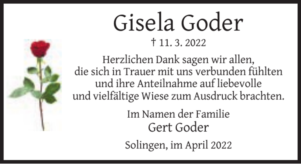 <p>Gisela Goder<br />† 11. 3. 2022<br />Herzlichen Dank sagen wir allen,<br />die sich in Trauer mit uns verbunden fühlten<br />und ihre Anteilnahme auf liebevolle<br />und vielfältige Wiese zum Ausdruck brachten.<br />Im Namen der Familie</p><p>Gert Goder<br />Solingen, im April 2022</p>