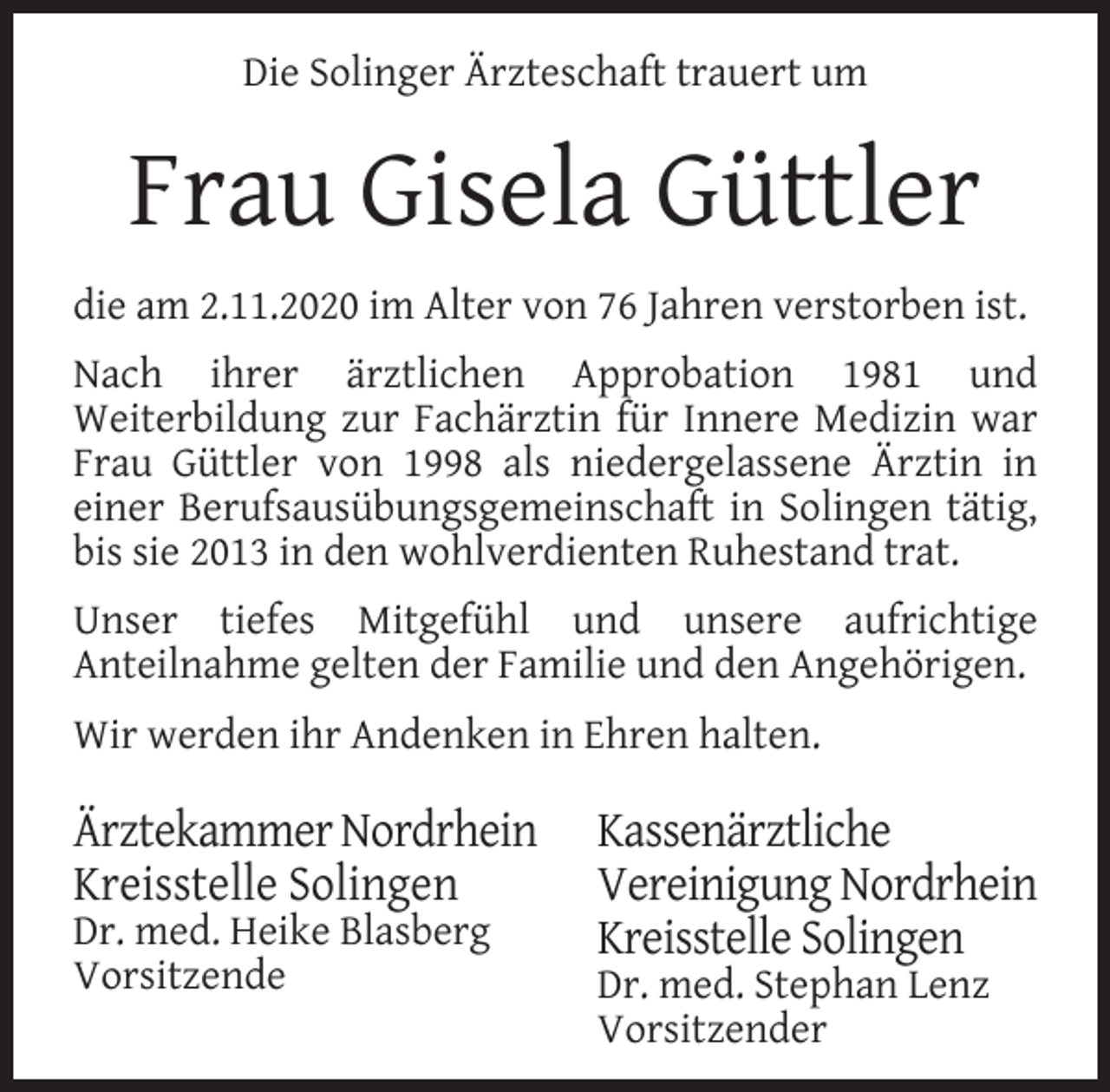 <p>Die Solinger Ärzteschaft trauert um</p><p>Frau Gisela Güttler<br />die am 2.11.2020 im Alter von 76 Jahren verstorben ist.<br />Nach ihrer ärztlichen Approbation 1981 und<br />Weiterbildung zur Fachärztin für Innere Medizin war<br />Frau Güttler von 1998 als niedergelassene Ärztin in<br />einer Berufsausübungsgemeinschaft in Solingen tätig,<br />bis sie 2013 in den wohlverdienten Ruhestand trat.<br />Unser tiefes Mitgefühl und unsere aufrichtige<br />Anteilnahme gelten der Familie und den Angehörigen.<br />Wir werden ihr Andenken in Ehren halten.</p><p>Ärztekammer Nordrhein<br />Kreisstelle Solingen<br />Dr. med. Heike Blasberg<br />Vorsitzende</p><p>Kassenärztliche<br />Vereinigung Nordrhein<br />Kreisstelle Solingen<br />Dr. med. Stephan Lenz<br />Vorsitzender</p>