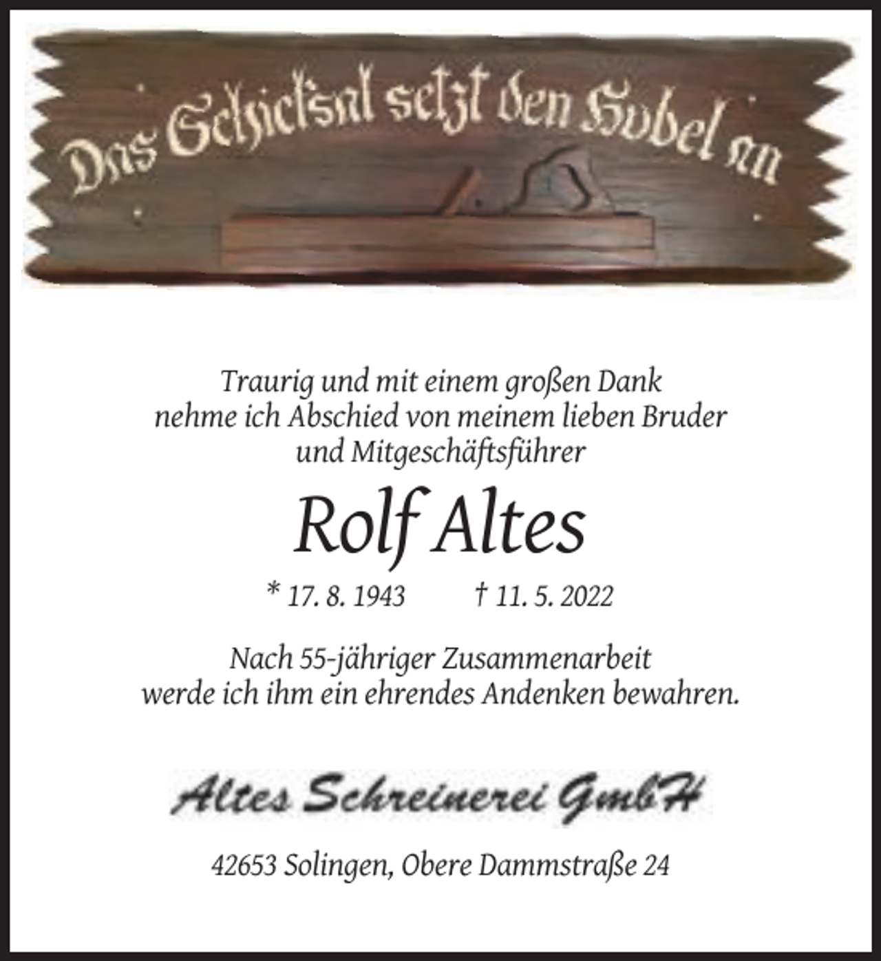 <p>Traurig und mit einem großen Dank<br />nehme ich Abschied von meinem lieben Bruder<br />und Mitgeschäftsführer</p><p>Rolf Altes<br />* 17. 8. 1943</p><p>† 11. 5. 2022</p><p>Nach 55-jähriger Zusammenarbeit<br />werde ich ihm ein ehrendes Andenken bewahren.</p><p>42653 Solingen, Obere Dammstraße 24</p>