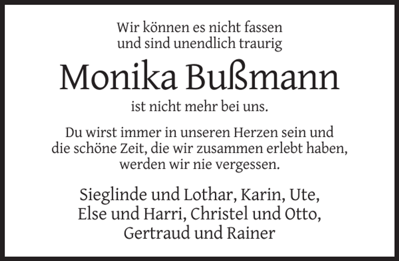 <p>Wir können es nicht fassen<br />und sind unendlich traurig</p><p>Monika Bußmann<br />ist nicht mehr bei uns.<br />Du wirst immer in unseren Herzen sein und<br />die schöne Zeit, die wir zusammen erlebt haben,<br />werden wir nie vergessen.</p><p>Sieglinde und Lothar, Karin, Ute,<br />Else und Harri, Christel und Otto,<br />Gertraud und Rainer</p>