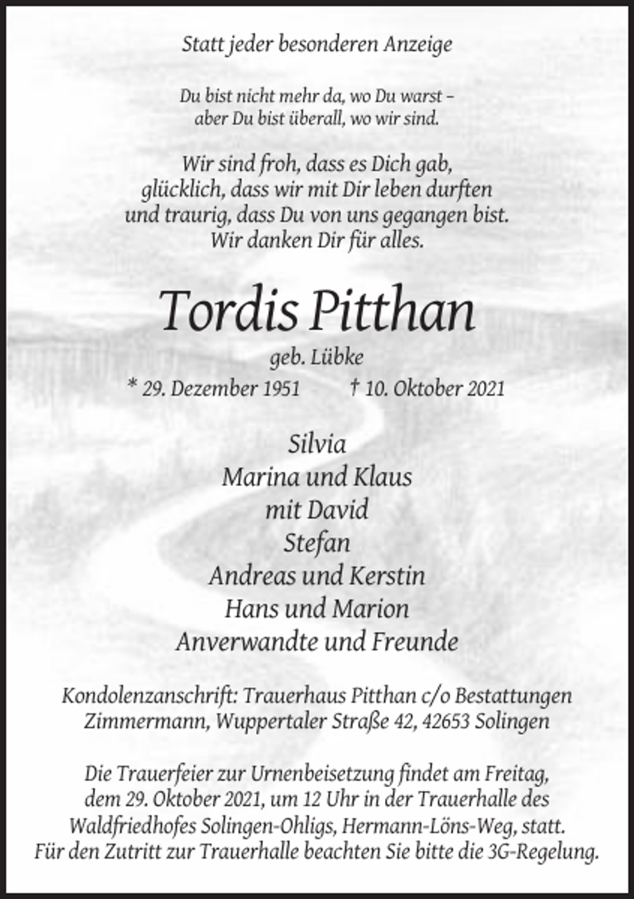 <p>Statt jeder besonderen Anzeige<br />Du bist nicht mehr da, wo Du warst –<br />aber Du bist überall, wo wir sind.</p><p>Wir sind froh, dass es Dich gab,<br />glücklich, dass wir mit Dir leben durften<br />und traurig, dass Du von uns gegangen bist.<br />Wir danken Dir für alles.</p><p>Tordis Pitthan<br />geb. Lübke<br />* 29. Dezember 1951<br />† 10. Oktober 2021</p><p>Silvia<br />Marina und Klaus<br />mit David<br />Stefan<br />Andreas und Kerstin<br />Hans und Marion<br />Anverwandte und Freunde<br />Kondolenzanschrift: Trauerhaus Pitthan c/o Bestattungen<br />Zimmermann, Wuppertaler Straße 42, 42653 Solingen<br />Die Trauerfeier zur Urnenbeisetzung findet am Freitag,<br />dem 29. Oktober 2021, um 12 Uhr in der Trauerhalle des<br />Waldfriedhofes Solingen-Ohligs, Hermann-Löns-Weg, statt.<br />Für den Zutritt zur Trauerhalle beachten Sie bitte die 3G-Regelung.</p>