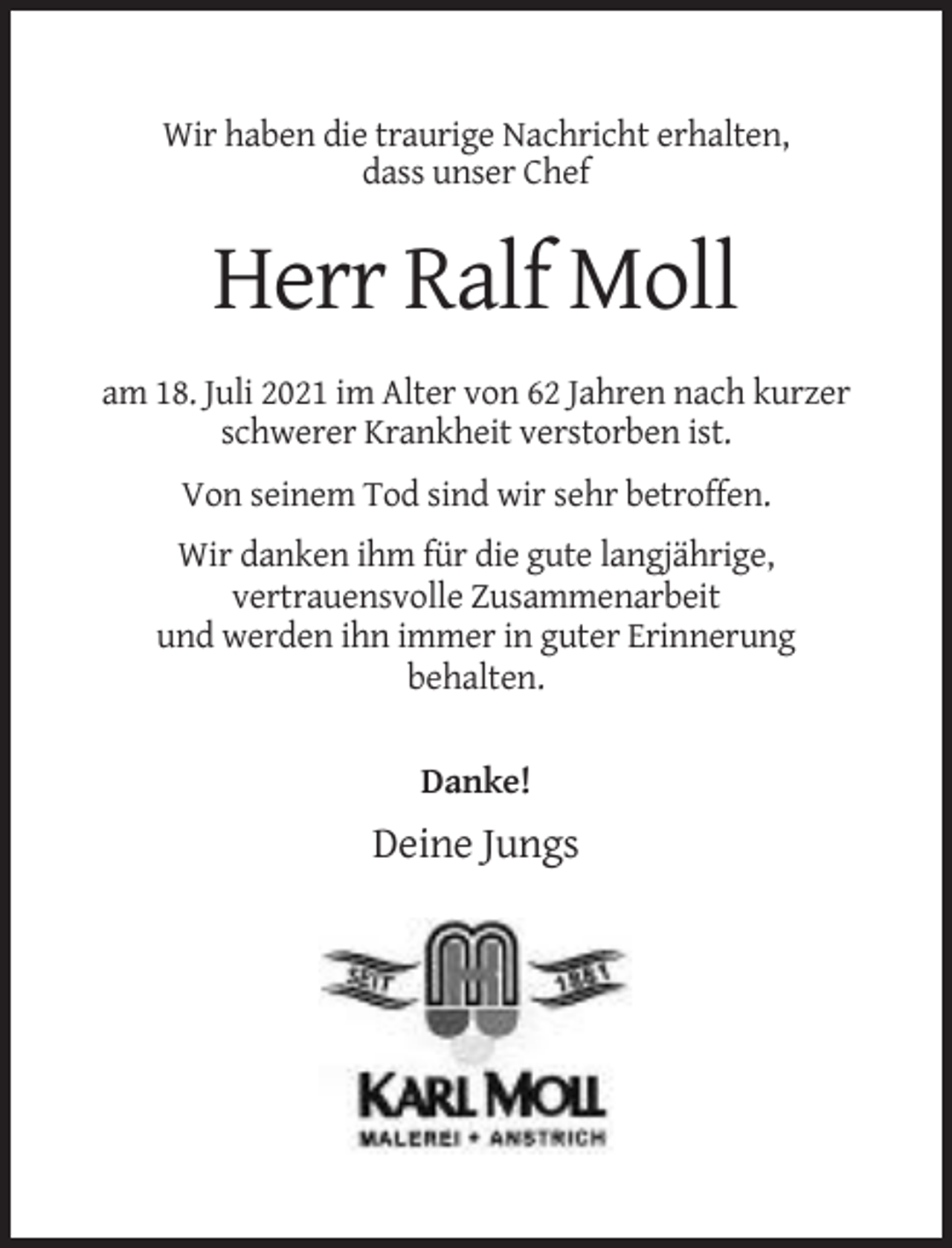 <p>Wir haben die traurige Nachricht erhalten,<br />dass unser Chef</p><p>Herr Ralf Moll<br />am 18. Juli 2021 im Alter von 62 Jahren nach kurzer<br />schwerer Krankheit verstorben ist.<br />Von seinem Tod sind wir sehr betroffen.<br />Wir danken ihm für die gute langjährige,<br />vertrauensvolle Zusammenarbeit<br />und werden ihn immer in guter Erinnerung<br />behalten.<br />Danke!</p><p>Deine Jungs</p>