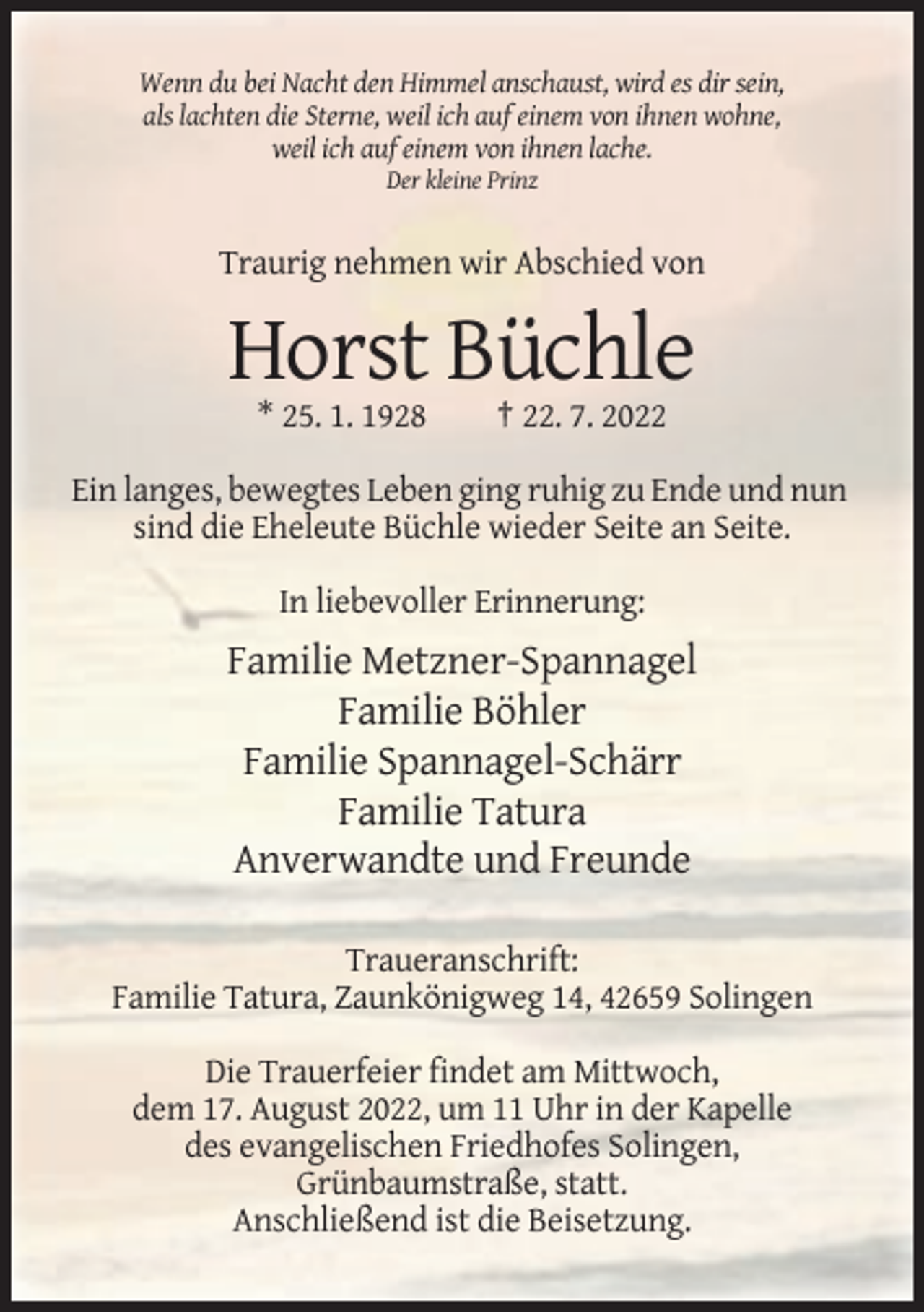 <p>Wenn du bei Nacht den Himmel anschaust, wird es dir sein,<br />als lachten die Sterne, weil ich auf einem von ihnen wohne,<br />weil ich auf einem von ihnen lache.<br />Der kleine Prinz</p><p>Traurig nehmen wir Abschied von</p><p>Horst Büchle<br />* 25. 1. 1928</p><p>† 22. 7. 2022</p><p>Ein langes, bewegtes Leben ging ruhig zu Ende und nun<br />sind die Eheleute Büchle wieder Seite an Seite.<br />In liebevoller Erinnerung:</p><p>Familie Metzner-Spannagel<br />Familie Böhler<br />Familie Spannagel-Schärr<br />Familie Tatura<br />Anverwandte und Freunde<br />Traueranschrift:<br />Familie Tatura, Zaunkönigweg 14, 42659 Solingen<br />Die Trauerfeier findet am Mittwoch,<br />dem 17. August 2022, um 11 Uhr in der Kapelle<br />des evangelischen Friedhofes Solingen,<br />Grünbaumstraße, statt.<br />Anschließend ist die Beisetzung.</p>
