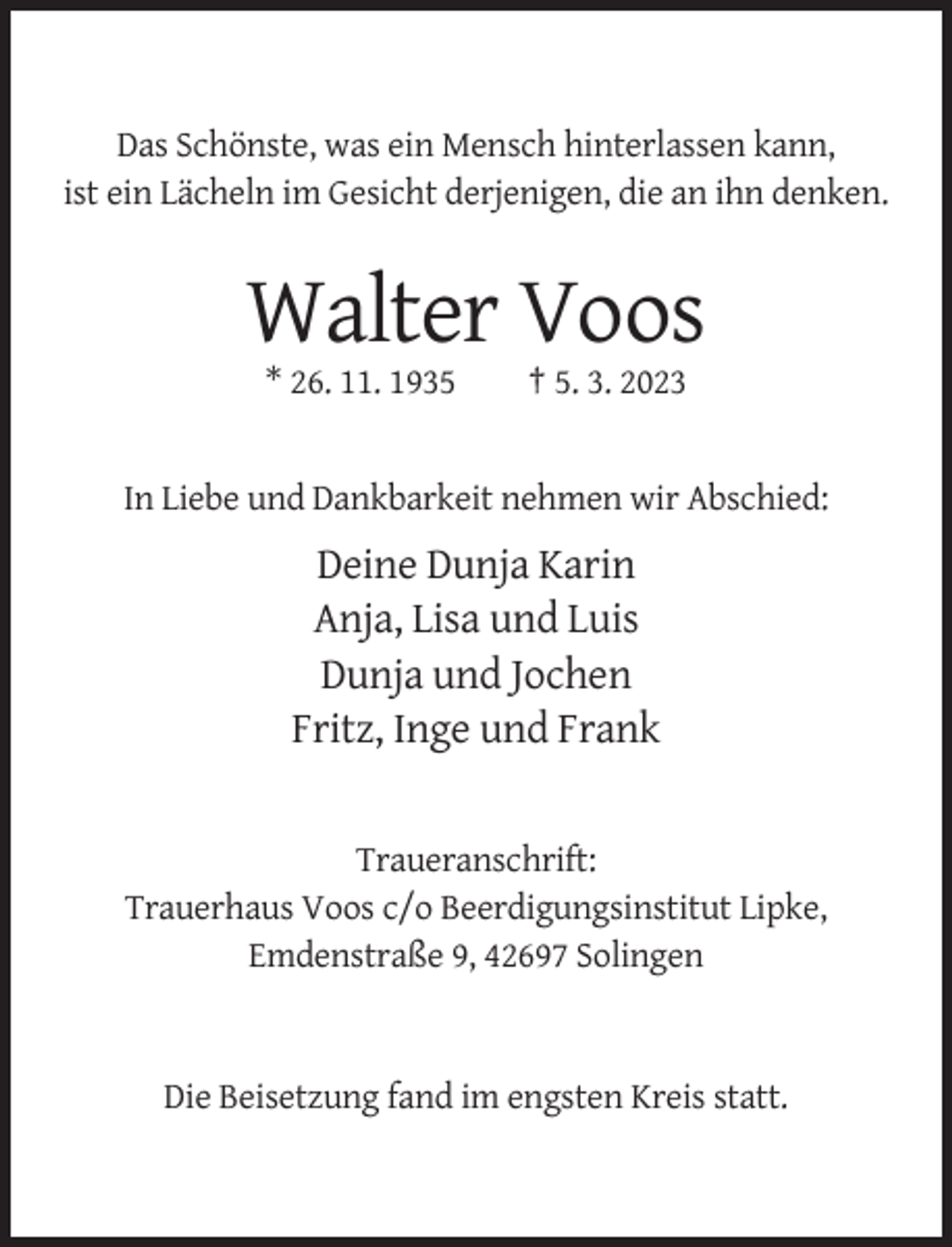 <p>Das Schönste, was ein Mensch hinterlassen kann,<br />ist ein Lächeln im Gesicht derjenigen, die an ihn denken.</p><p>Walter Voos<br />* 26. 11. 1935</p><p>† 5. 3. 2023</p><p>In Liebe und Dankbarkeit nehmen wir Abschied:</p><p>Deine Dunja Karin<br />Anja, Lisa und Luis<br />Dunja und Jochen<br />Fritz, Inge und Frank</p><p>Traueranschrift:<br />Trauerhaus Voos c/o Beerdigungsinstitut Lipke,<br />Emdenstraße 9, 42697 Solingen</p><p>Die Beisetzung fand im engsten Kreis statt.</p>