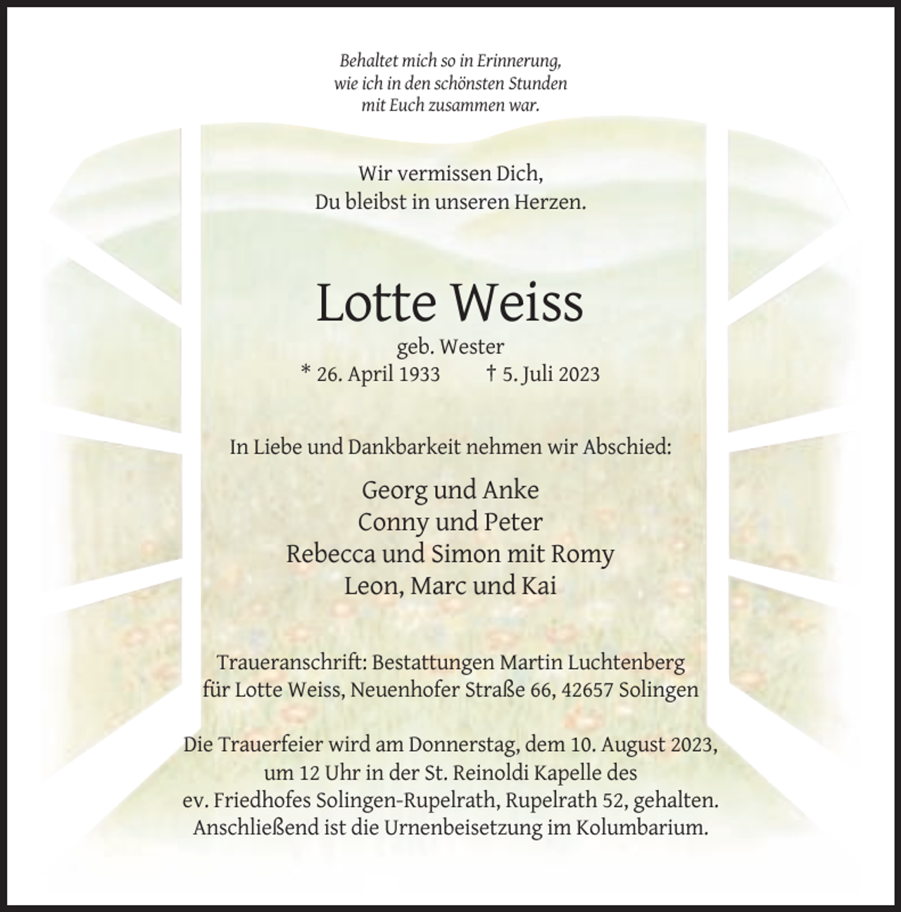 <p>Behaltet mich so in Erinnerung,<br />wie ich in den schönsten Stunden<br />mit Euch zusammen war.</p><p>Wir vermissen Dich,<br />Du bleibst in unseren Herzen.</p><p>Lotte Weiss<br />geb. Wester<br />* 26. April 1933<br />† 5. Juli 2023</p><p>In Liebe und Dankbarkeit nehmen wir Abschied:</p><p>Georg und Anke<br />Conny und Peter<br />Rebecca und Simon mit Romy<br />Leon, Marc und Kai<br />Traueranschrift: Bestattungen Martin Luchtenberg<br />für Lotte Weiss, Neuenhofer Straße 66, 42657 Solingen<br />Die Trauerfeier wird am Donnerstag, dem 10. August 2023,<br />um 12 Uhr in der St. Reinoldi Kapelle des<br />ev. Friedhofes Solingen-Rupelrath, Rupelrath 52, gehalten.<br />Anschließend ist die Urnenbeisetzung im Kolumbarium.</p>