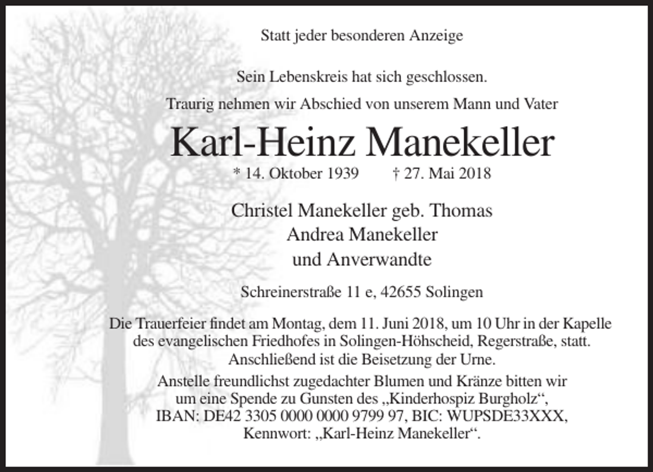 <p>Statt jeder besonderen Anzeige<br />Sein Lebenskreis hat sich geschlossen.<br />Traurig nehmen wir Abschied von unserem Mann und Vater</p><p>Karl-Heinz Manekeller<br />* 14. Oktober 1939</p><p>† 27. Mai 2018</p><p>Christel Manekeller geb. Thomas<br />Andrea Manekeller<br />und Anverwandte<br />Schreinerstraße 11 e, 42655 Solingen<br />Die Trauerfeier findet am Montag, dem 11. Juni 2018, um 10 Uhr in der Kapelle<br />des evangelischen Friedhofes in Solingen-Höhscheid, Regerstraße, statt.<br />Anschließend ist die Beisetzung der Urne.<br />Anstelle freundlichst zugedachter Blumen und Kränze bitten wir<br />um eine Spende zu Gunsten des „Kinderhospiz Burgholz“,<br />IBAN: DE42 3305 9797, BIC: WUPSDE33XXX,<br />Kennwort: „Karl-Heinz Manekeller“.</p>