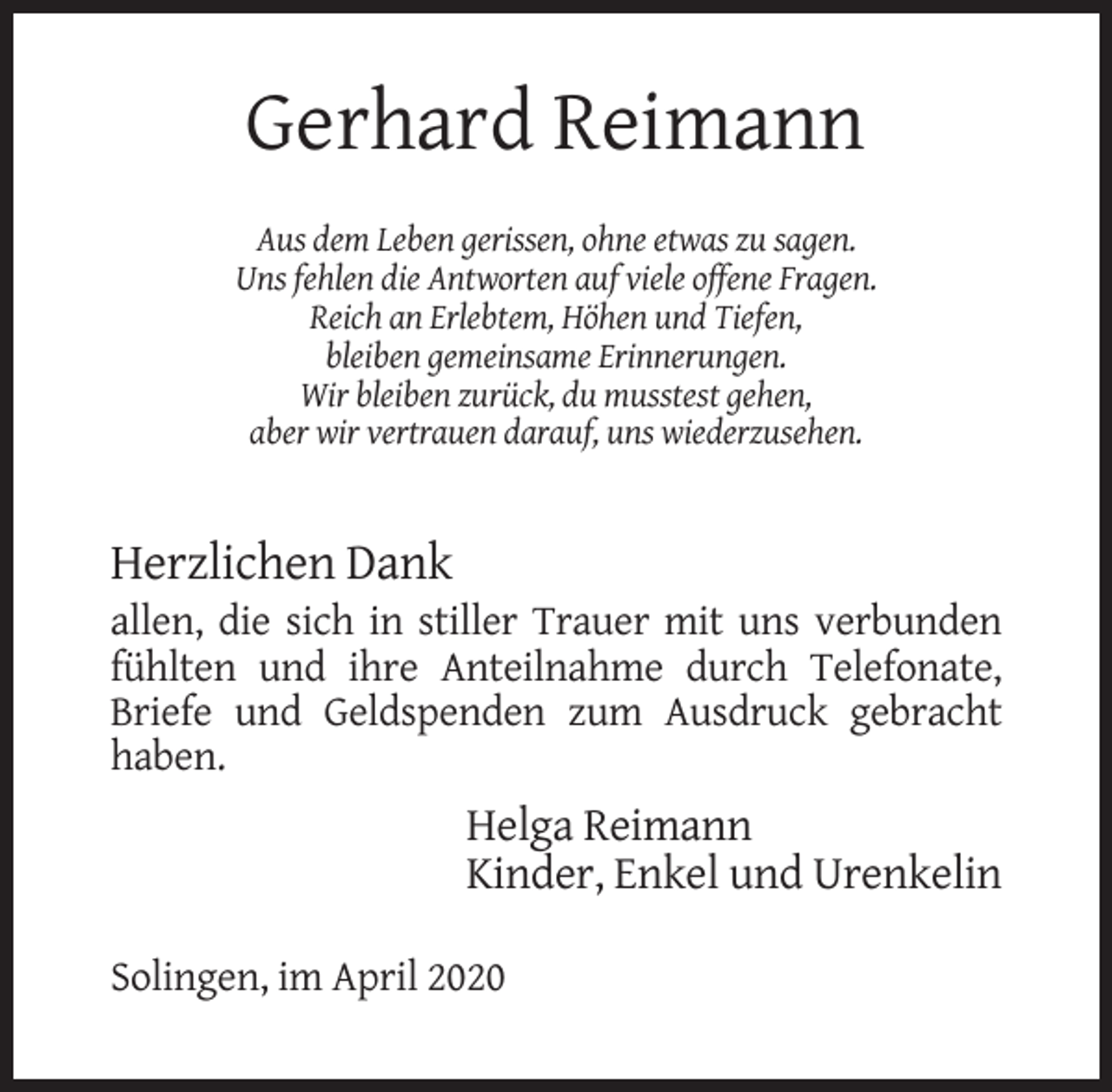 <p>Gerhard Reimann<br />Aus dem Leben gerissen, ohne etwas zu sagen.<br />Uns fehlen die Antworten auf viele offene Fragen.<br />Reich an Erlebtem, Höhen und Tiefen,<br />bleiben gemeinsame Erinnerungen.<br />Wir bleiben zurück, du musstest gehen,<br />aber wir vertrauen darauf, uns wiederzusehen.</p><p>Herzlichen Dank<br />allen, die sich in stiller Trauer mit uns verbunden<br />fühlten und ihre Anteilnahme durch Telefonate,<br />Briefe und Geldspenden zum Ausdruck gebracht<br />haben.</p><p>Helga Reimann<br />Kinder, Enkel und Urenkelin<br />Solingen, im April 2020</p>