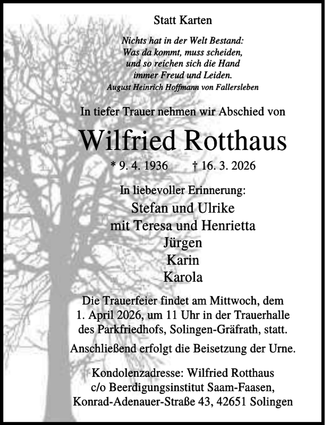 <p>Statt Karten<br />Nichts hat in der Welt Bestand:<br />Was da kommt, muss scheiden,<br />und so reichen sich die Hand<br />immer Freud und Leiden.<br />August Heinrich Hoffmann von Fallersleben</p><p>In tiefer Trauer nehmen wir Abschied von</p><p>Wilfried Rotthaus<br />* 9. 4. 1936</p><p>† 16. 3. 2026</p><p>In liebevoller Erinnerung:</p><p>Stefan und Ulrike<br />mit Teresa und Henrietta<br />Jürgen<br />Karin<br />Karola<br />Die Trauerfeier findet am Mittwoch, dem<br />1. April 2026, um 11 Uhr in der Trauerhalle<br />des Parkfriedhofs, Solingen-Gräfrath, statt.<br />Anschließend erfolgt die Beisetzung der Urne.<br />Kondolenzadresse: Wilfried Rotthaus<br />c/o Beerdigungsinstitut Saam-Faasen,<br />Konrad-Adenauer-Straße 43, 42651 Solingen</p>