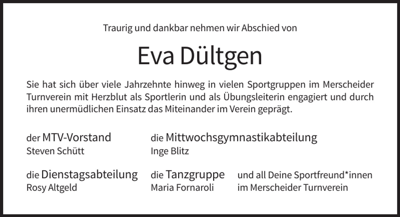 <p>Traurig und dankbar nehmen wir Abschied von</p><p>Eva Dültgen<br />Sie hat sich über viele Jahrzehnte hinweg in vielen Sportgruppen im Merscheider<br />Turnverein mit Herzblut als Sportlerin und als Übungsleiterin engagiert und durch<br />ihren unermüdlichen Einsatz das Miteinander im Verein geprägt.<br />der MTV-Vorstand<br />Steven Schütt</p><p>die Mittwochsgymnastikabteilung<br />Inge Blitz</p><p>die Dienstagsabteilung<br />Rosy Altgeld</p><p>die Tanzgruppe<br />Maria Fornaroli</p><p>und all Deine Sportfreund*innen<br />im Merscheider Turnverein</p>