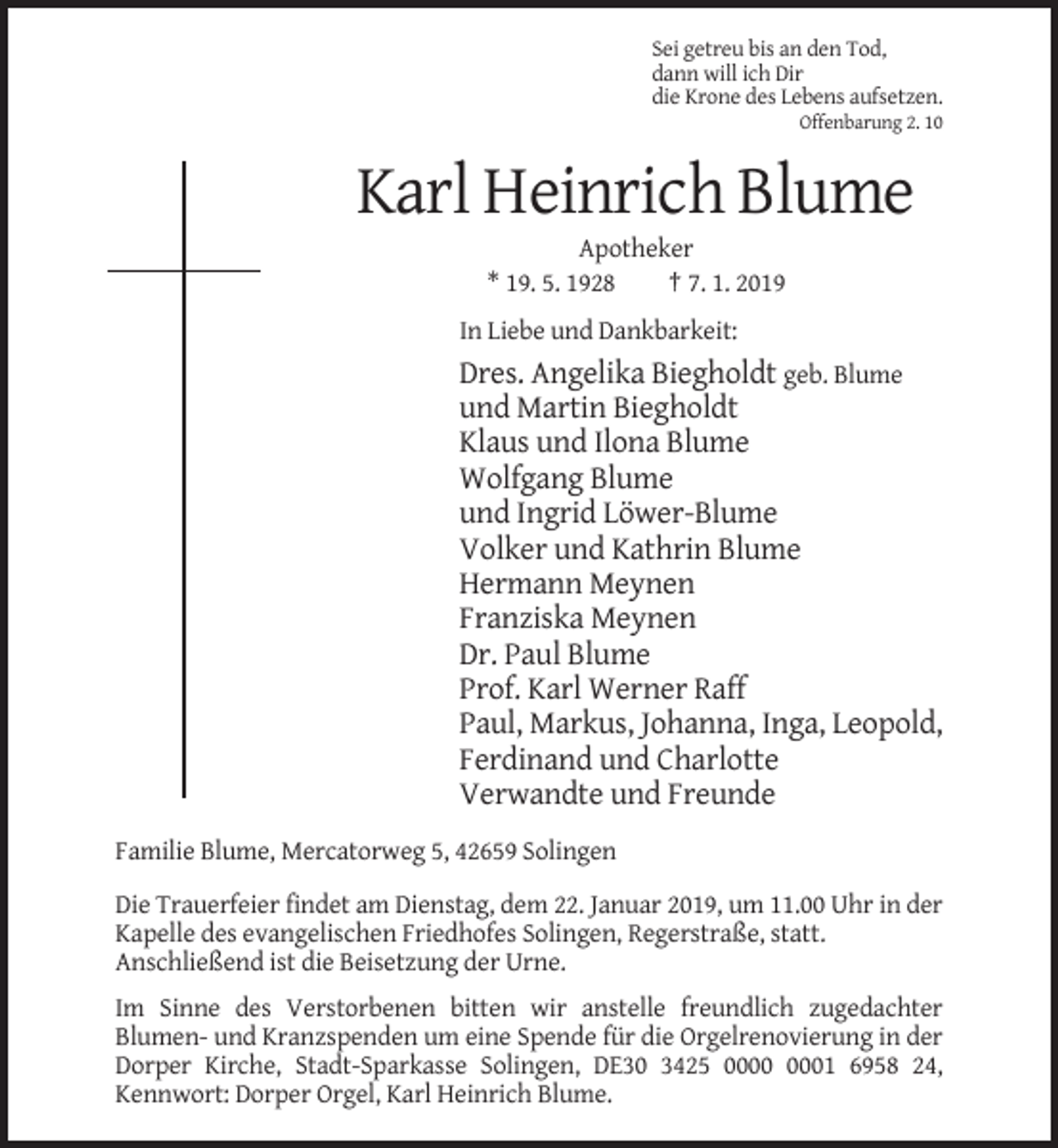 <p>Sei getreu bis an den Tod,<br />dann will ich Dir<br />die Krone des Lebens aufsetzen.<br />Offenbarung 2. 10</p><p>Karl Heinrich Blume<br />Apotheker<br />* 19. 5. 1928<br />† 7. 1. 2019<br />In Liebe und Dankbarkeit:</p><p>Dres. Angelika Biegholdt geb. Blume<br />und Martin Biegholdt<br />Klaus und Ilona Blume<br />Wolfgang Blume<br />und Ingrid Löwer-Blume<br />Volker und Kathrin Blume<br />Hermann Meynen<br />Franziska Meynen<br />Dr. Paul Blume<br />Prof. Karl Werner Raff<br />Paul, Markus, Johanna, Inga, Leopold,<br />Ferdinand und Charlotte<br />Verwandte und Freunde<br />Familie Blume, Mercatorweg 5, 42659 Solingen<br />Die Trauerfeier findet am Dienstag, dem 22. Januar 2019, um 11.00 Uhr in der<br />Kapelle des evangelischen Friedhofes Solingen, Regerstraße, statt.<br />Anschließend ist die Beisetzung der Urne.<br />Im Sinne des Verstorbenen bitten wir anstelle freundlich zugedachter<br />Blumen- und Kranzspenden um eine Spende für die Orgelrenovierung in der<br />Dorper Kirche, Stadt-Sparkasse Solingen, DE30 3425 01 6958 24,<br />Kennwort: Dorper Orgel, Karl Heinrich Blume.</p>
