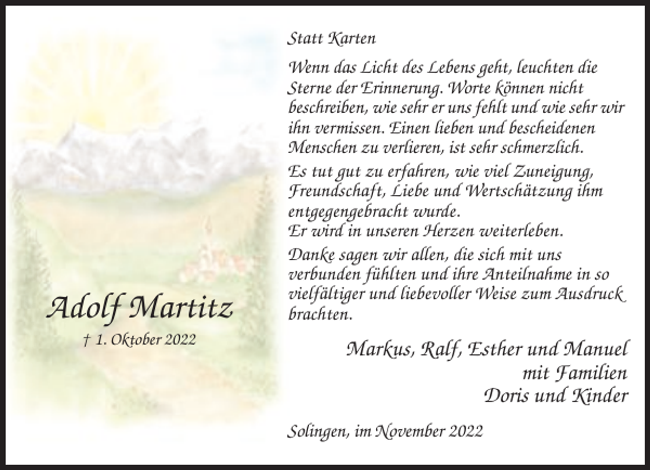 <p>Statt Karten</p><p>Adolf Martitz<br />† 1. Oktober 2022</p><p>Wenn das Licht des Lebens geht, leuchten die<br />Sterne der Erinnerung. Worte können nicht<br />beschreiben, wie sehr er uns fehlt und wie sehr wir<br />ihn vermissen. Einen lieben und bescheidenen<br />Menschen zu verlieren, ist sehr schmerzlich.<br />Es tut gut zu erfahren, wie viel Zuneigung,<br />Freundschaft, Liebe und Wertschätzung ihm<br />entgegengebracht wurde.<br />Er wird in unseren Herzen weiterleben.<br />Danke sagen wir allen, die sich mit uns<br />verbunden fühlten und ihre Anteilnahme in so<br />vielfältiger und liebevoller Weise zum Ausdruck<br />brachten.</p><p>Markus, Ralf, Esther und Manuel<br />mit Familien<br />Doris und Kinder<br />Solingen, im November 2022</p>