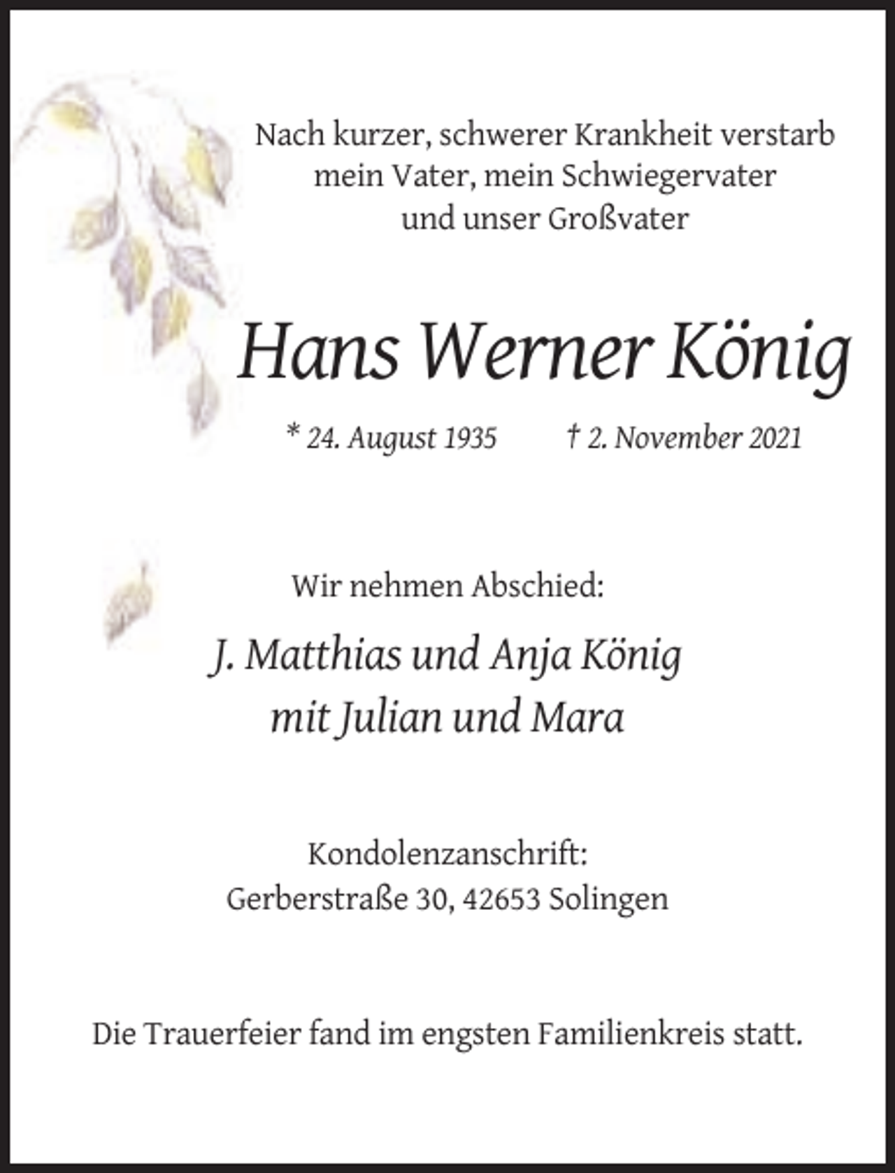 <p>Nach kurzer, schwerer Krankheit verstarb<br />mein Vater, mein Schwiegervater<br />und unser Großvater</p><p>Hans Werner König<br />* 24. August 1935</p><p>† 2. November 2021</p><p>Wir nehmen Abschied:</p><p>J. Matthias und Anja König<br />mit Julian und Mara</p><p>Kondolenzanschrift:<br />Gerberstraße 30, 42653 Solingen</p><p>Die Trauerfeier fand im engsten Familienkreis statt.</p>