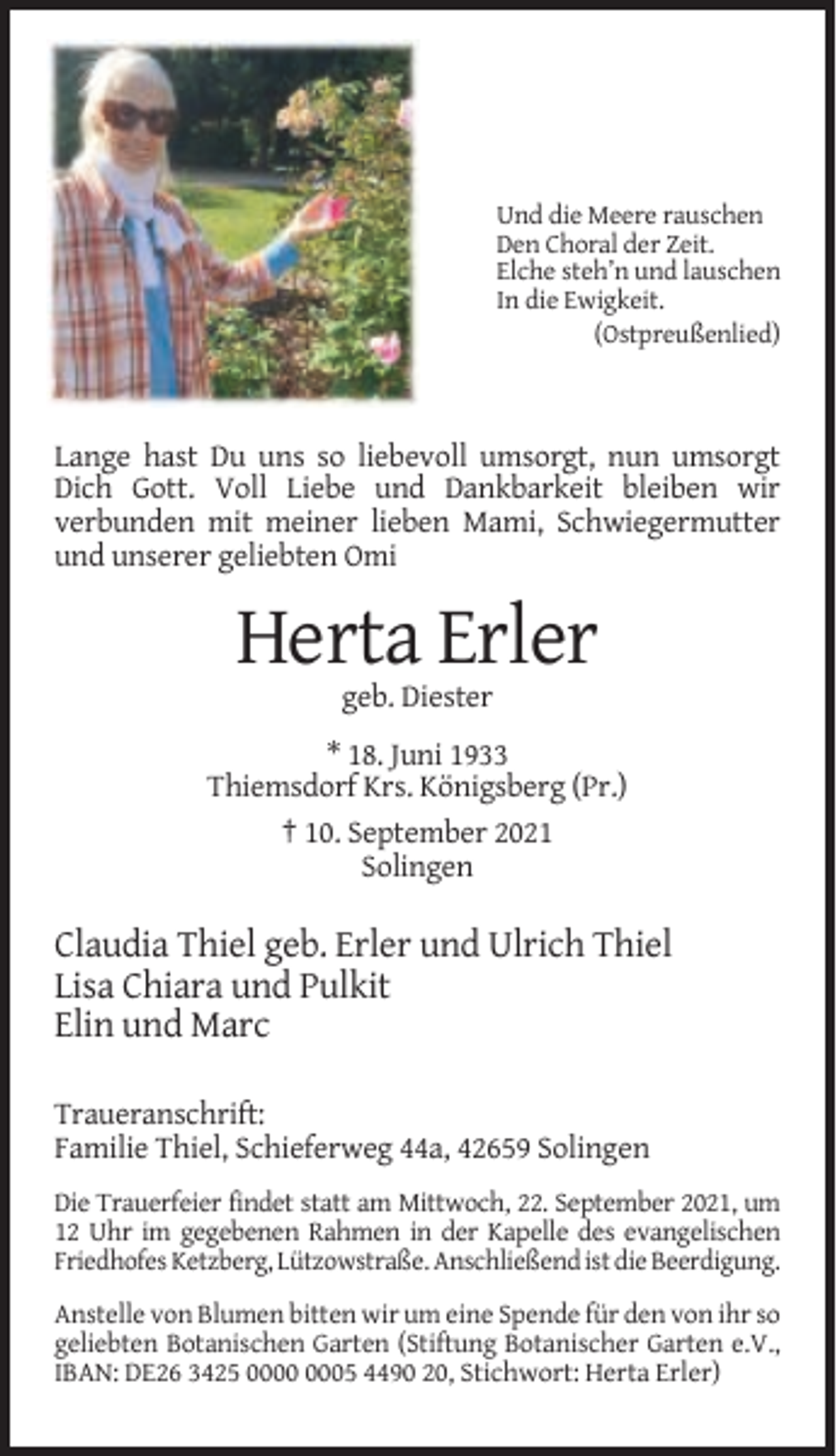 <p>Und die Meere rauschen<br />Den Choral der Zeit.<br />Elche steh’n und lauschen<br />In die Ewigkeit.<br />(Ostpreußenlied)</p><p>Lange hast Du uns so liebevoll umsorgt, nun umsorgt<br />Dich Gott. Voll Liebe und Dankbarkeit bleiben wir<br />verbunden mit meiner lieben Mami, Schwiegermutter<br />und unserer geliebten Omi</p><p>Herta Erler<br />geb. Diester<br />* 18. Juni 1933<br />Thiemsdorf Krs. Königsberg (Pr.)<br />† 10. September 2021<br />Solingen</p><p>Claudia Thiel geb. Erler und Ulrich Thiel<br />Lisa Chiara und Pulkit<br />Elin und Marc<br />Traueranschrift:<br />Familie Thiel, Schieferweg 44a, 42659 Solingen<br />Die Trauerfeier findet statt am Mittwoch, 22. September 2021, um<br />12 Uhr im gegebenen Rahmen in der Kapelle des evangelischen<br />Friedhofes Ketzberg, Lützowstraße. Anschließend ist die Beerdigung.<br />Anstelle von Blumen bitten wir um eine Spende für den von ihr so<br />geliebten Botanischen Garten (Stiftung Botanischer Garten e.V.,<br />IBAN: DE26 3425 05 4490 20, Stichwort: Herta Erler)</p>