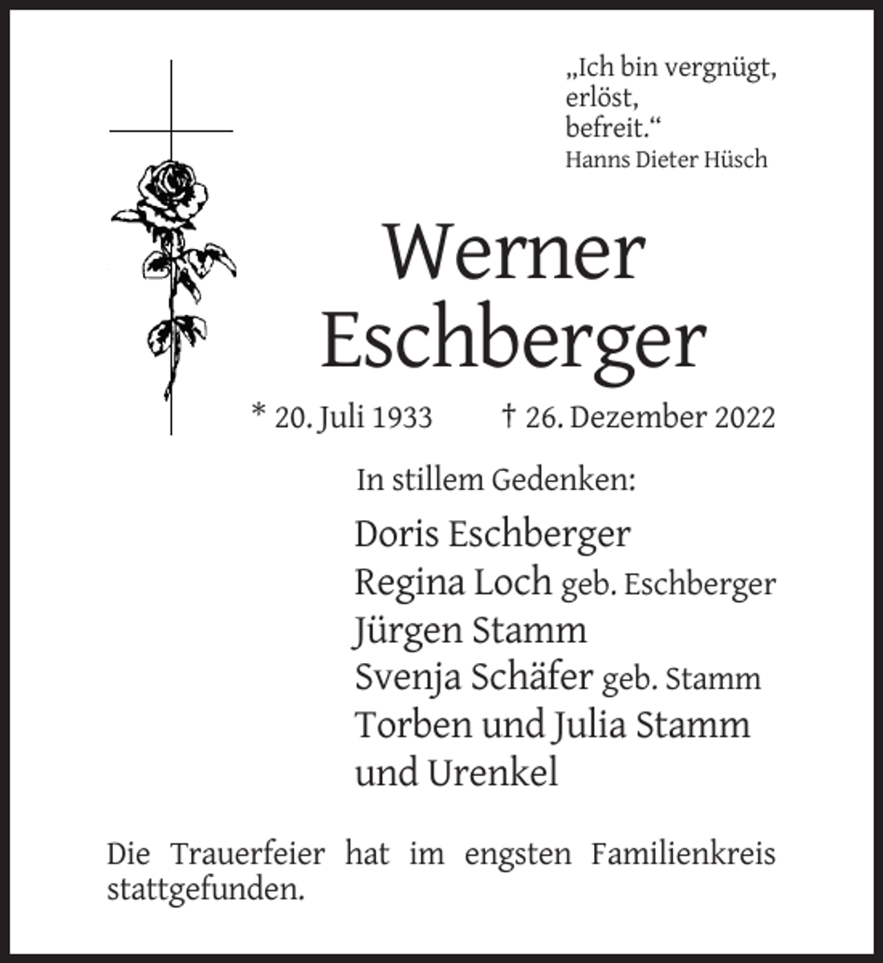 <p>„Ich bin vergnügt,<br />erlöst,<br />befreit.“<br />Hanns Dieter Hüsch</p><p>Werner<br />Eschberger<br />* 20. Juli 1933</p><p>† 26. Dezember 2022</p><p>In stillem Gedenken:</p><p>Doris Eschberger<br />Regina Loch geb. Eschberger<br />Jürgen Stamm<br />Svenja Schäfer geb. Stamm<br />Torben und Julia Stamm<br />und Urenkel<br />Die Trauerfeier hat im engsten Familienkreis<br />stattgefunden.</p>
