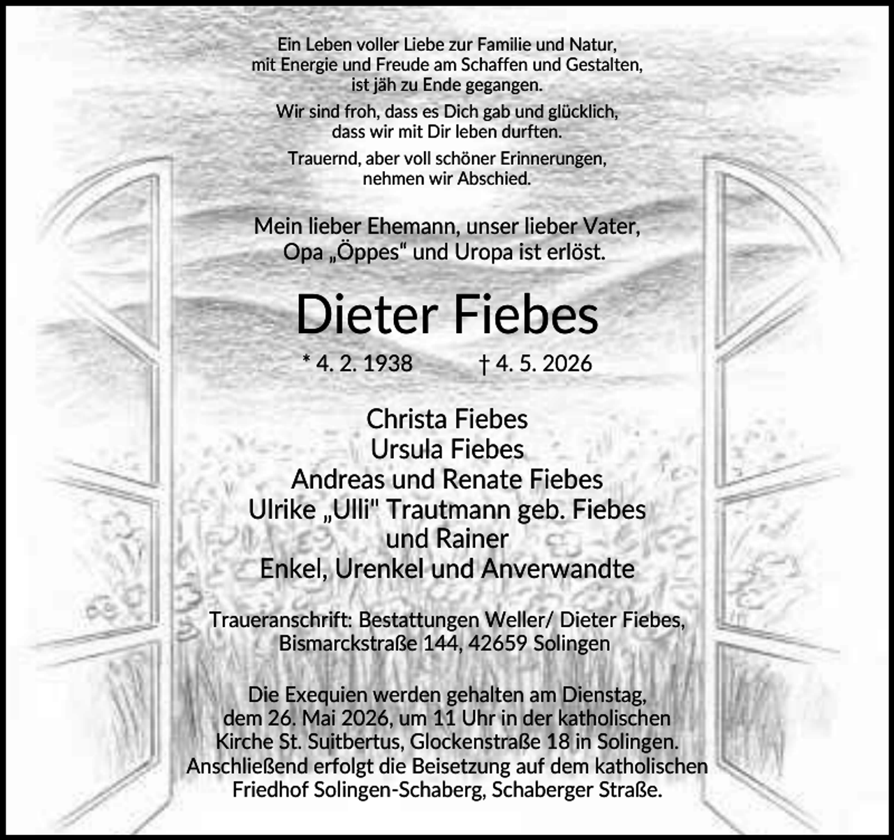 <p>Ein Leben voller Liebe zur Familie und Natur,<br />mit Energie und Freude am Schaffen und Gestalten,<br />ist jäh zu Ende gegangen.<br />Wir sind froh, dass es Dich gab und glücklich,<br />dass wir mit Dir leben durften.<br />Trauernd, aber voll schöner Erinnerungen,<br />nehmen wir Abschied.</p><p>Mein lieber Ehemann, unser lieber Vater,<br />Opa „Öppes“ und Uropa ist erlöst.</p><p>Dieter Fiebes<br />* 4. 2. 1938</p><p>† 4. 5. 2026</p><p>Christa Fiebes<br />Ursula Fiebes<br />Andreas und Renate Fiebes<br />Ulrike „Ulli" Trautmann geb. Fiebes<br />und Rainer<br />Enkel, Urenkel und Anverwandte<br />Traueranschrift: Bestattungen Weller/ Dieter Fiebes,<br />Bismarckstraße 144, 42659 Solingen<br />Die Exequien werden gehalten am Dienstag,<br />dem 26. Mai 2026, um 11 Uhr in der katholischen<br />Kirche St. Suitbertus, Glockenstraße 18 in Solingen.<br />Anschließend erfolgt die Beisetzung auf dem katholischen<br />Friedhof Solingen-Schaberg, Schaberger Straße.</p>