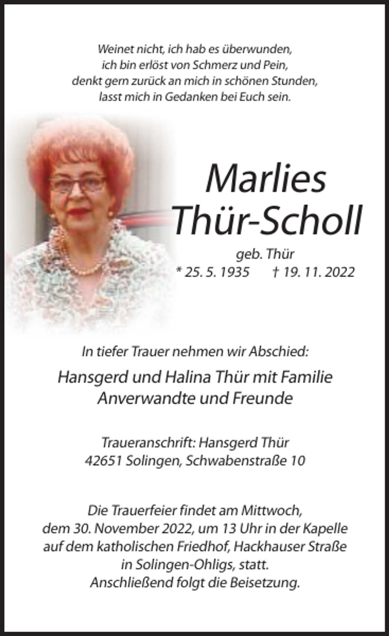 <p>Weinet nicht, ich hab es überwunden,<br />ich bin erlöst von Schmerz und Pein,<br />denkt gern zurück an mich in schönen Stunden,<br />lasst mich in Gedanken bei Euch sein.</p><p>Marlies<br />Thür-Scholl<br />geb. Thür<br />* 25. 5. 1935 † 19. 11. 2022</p><p>In tiefer Trauer nehmen wir Abschied:</p><p>Hansgerd und Halina Thür mit Familie<br />Anverwandte und Freunde<br />Traueranschrift: Hansgerd Thür<br />42651 Solingen, Schwabenstraße 10<br />Die Trauerfeier findet am Mittwoch,<br />dem 30. November 2022, um 13 Uhr in der Kapelle<br />auf dem katholischen Friedhof, Hackhauser Straße<br />in Solingen-Ohligs, statt.<br />Anschließend folgt die Beisetzung.</p>