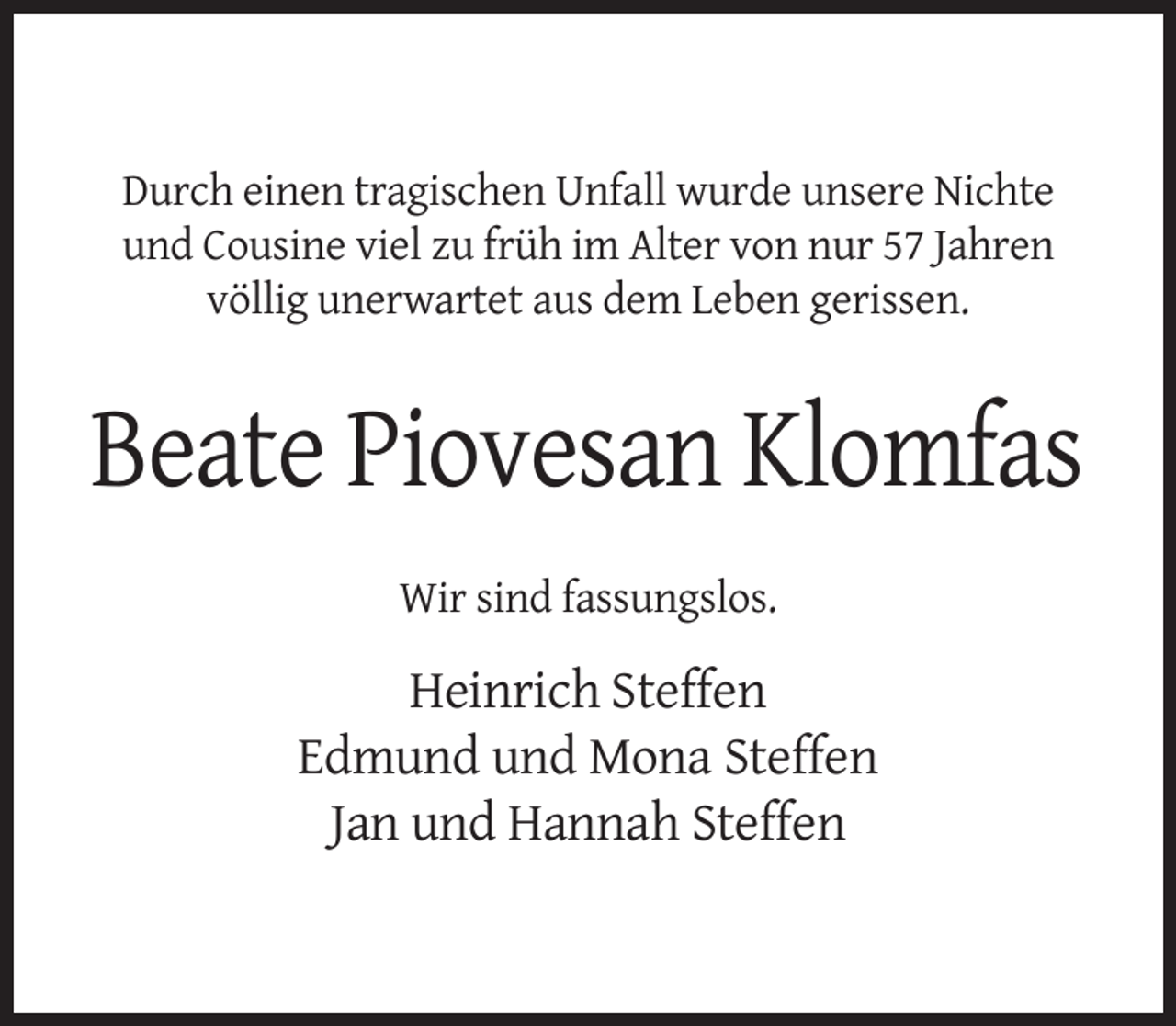 <p>Durch einen tragischen Unfall wurde unsere Nichte<br />und Cousine viel zu früh im Alter von nur 57 Jahren<br />völlig unerwartet aus dem Leben gerissen.</p><p>Beate Piovesan Klomfas<br />Wir sind fassungslos.</p><p>Heinrich Steffen<br />Edmund und Mona Steffen<br />Jan und Hannah Steffen</p>