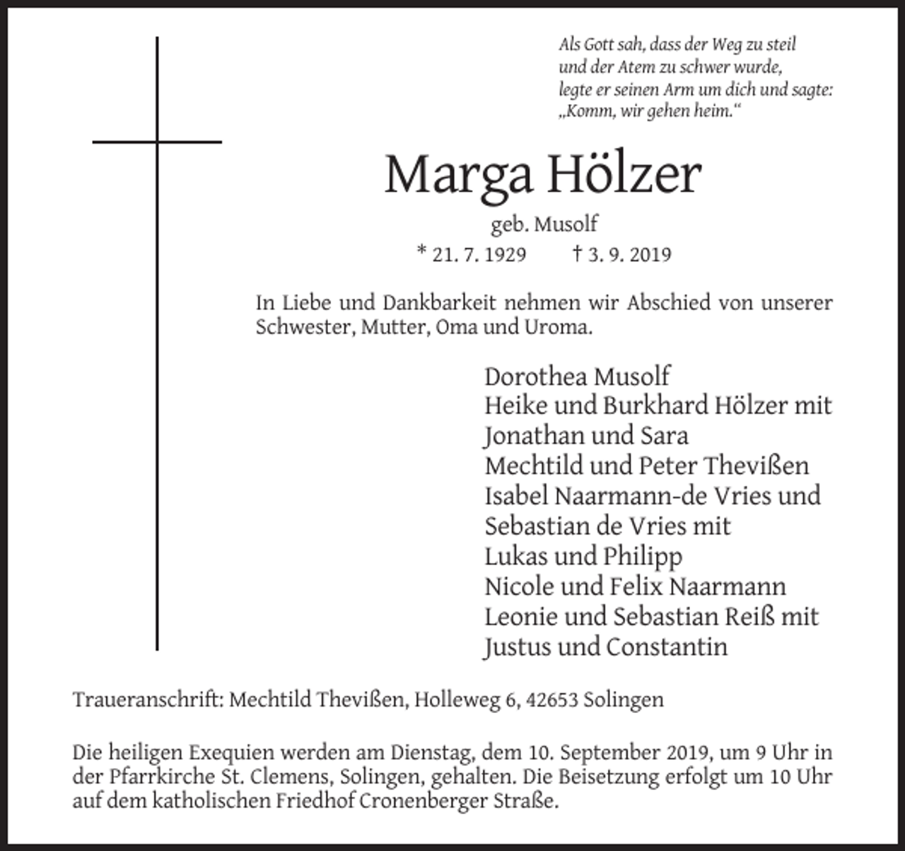 <p>Als Gott sah, dass der Weg zu steil<br />und der Atem zu schwer wurde,<br />legte er seinen Arm um dich und sagte:<br />„Komm, wir gehen heim.“</p><p>Marga Hölzer<br />geb. Musolf<br />* 21. 7. 1929<br />† 3. 9. 2019<br />In Liebe und Dankbarkeit nehmen wir Abschied von unserer<br />Schwester, Mutter, Oma und Uroma.</p><p>Dorothea Musolf<br />Heike und Burkhard Hölzer mit<br />Jonathan und Sara<br />Mechtild und Peter Thevißen<br />Isabel Naarmann-de Vries und<br />Sebastian de Vries mit<br />Lukas und Philipp<br />Nicole und Felix Naarmann<br />Leonie und Sebastian Reiß mit<br />Justus und Constantin<br />Traueranschrift: Mechtild Thevißen, Holleweg 6, 42653 Solingen<br />Die heiligen Exequien werden am Dienstag, dem 10. September 2019, um 9 Uhr in<br />der Pfarrkirche St. Clemens, Solingen, gehalten. Die Beisetzung erfolgt um 10 Uhr<br />auf dem katholischen Friedhof Cronenberger Straße.</p>