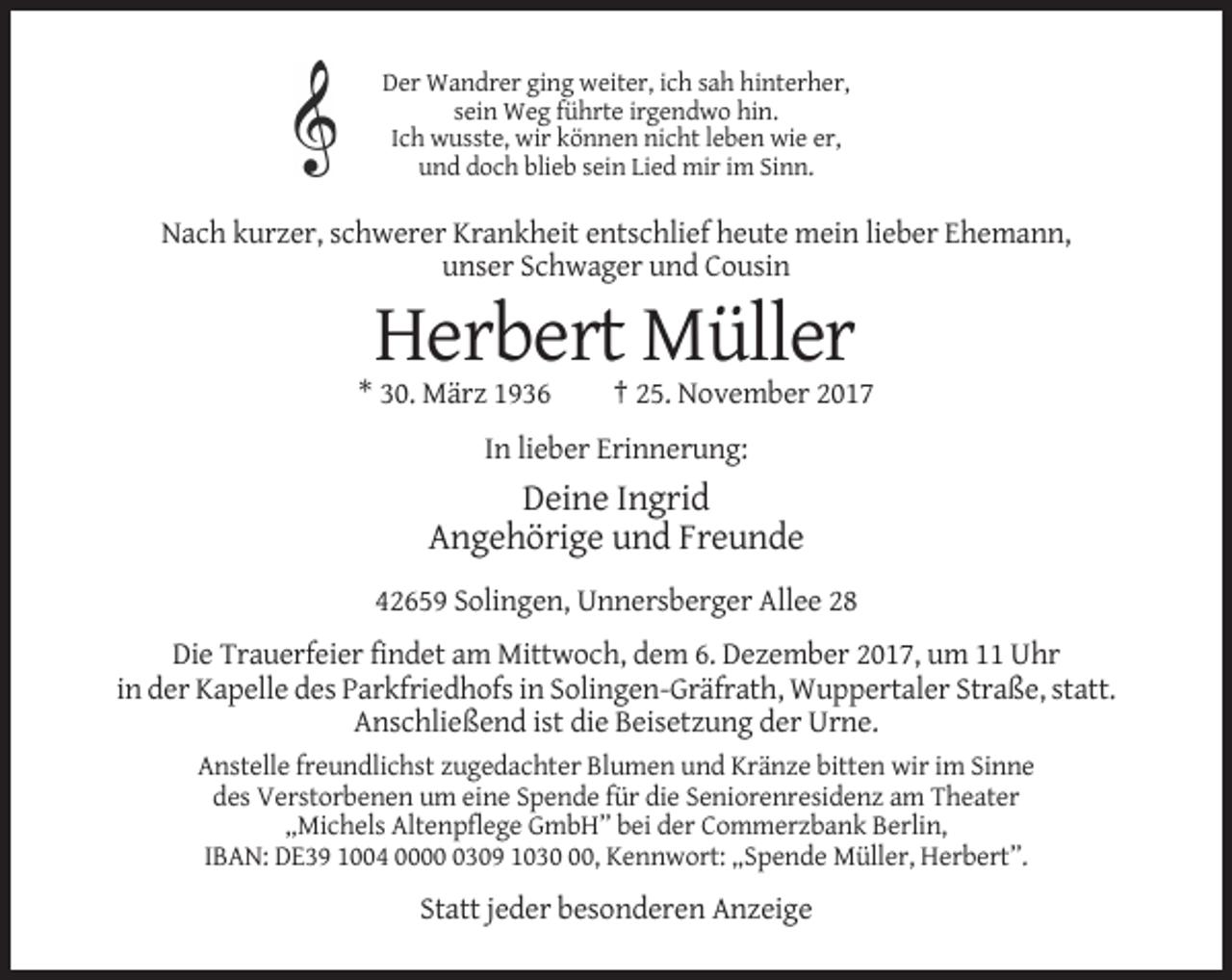 <p>Der Wandrer ging weiter, ich sah hinterher,<br />sein Weg führte irgendwo hin.<br />Ich wusste, wir können nicht leben wie er,<br />und doch blieb sein Lied mir im Sinn.</p><p>Nach kurzer, schwerer Krankheit entschlief heute mein lieber Ehemann,<br />unser Schwager und Cousin</p><p>Herbert Müller<br />* 30. März 1936</p><p>† 25. November 2017</p><p>In lieber Erinnerung:</p><p>Deine Ingrid<br />Angehörige und Freunde<br />42659 Solingen, Unnersberger Allee 28<br />Die Trauerfeier findet am Mittwoch, dem 6. Dezember 2017, um 11 Uhr<br />in der Kapelle des Parkfriedhofs in Solingen-Gräfrath, Wuppertaler Straße, statt.<br />Anschließend ist die Beisetzung der Urne.<br />Anstelle freundlichst zugedachter Blumen und Kränze bitten wir im Sinne<br />des Verstorbenen um eine Spende für die Seniorenresidenz am Theater<br />„Michels Altenpflege GmbH” bei der Commerzbank Berlin,<br />IBAN: DE39 1004 000309 1030, Kennwort: „Spende Müller, Herbert”.</p><p>Statt jeder besonderen Anzeige</p>