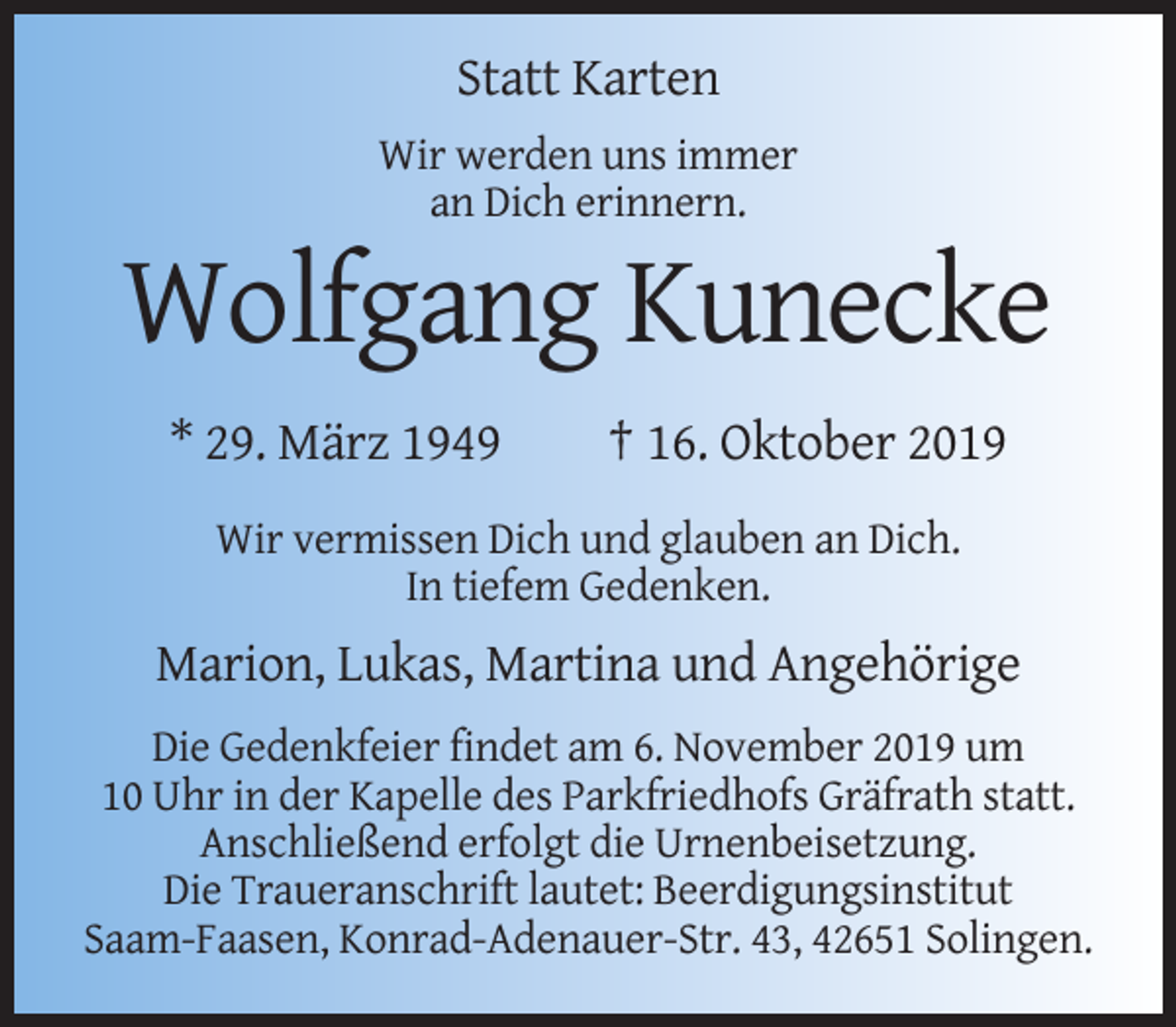 <p>Statt Karten<br />Wir werden uns immer<br />an Dich erinnern.</p><p>Wolfgang Kunecke<br />* 29. März 1949</p><p>† 16. Oktober 2019</p><p>Wir vermissen Dich und glauben an Dich.<br />In tiefem Gedenken.</p><p>Marion, Lukas, Martina und Angehörige<br />Die Gedenkfeier findet am 6. November 2019 um<br />10 Uhr in der Kapelle des Parkfriedhofs Gräfrath statt.<br />Anschließend erfolgt die Urnenbeisetzung.<br />Die Traueranschrift lautet: Beerdigungsinstitut<br />Saam-Faasen, Konrad-Adenauer-Str. 43, 42651 Solingen.</p>