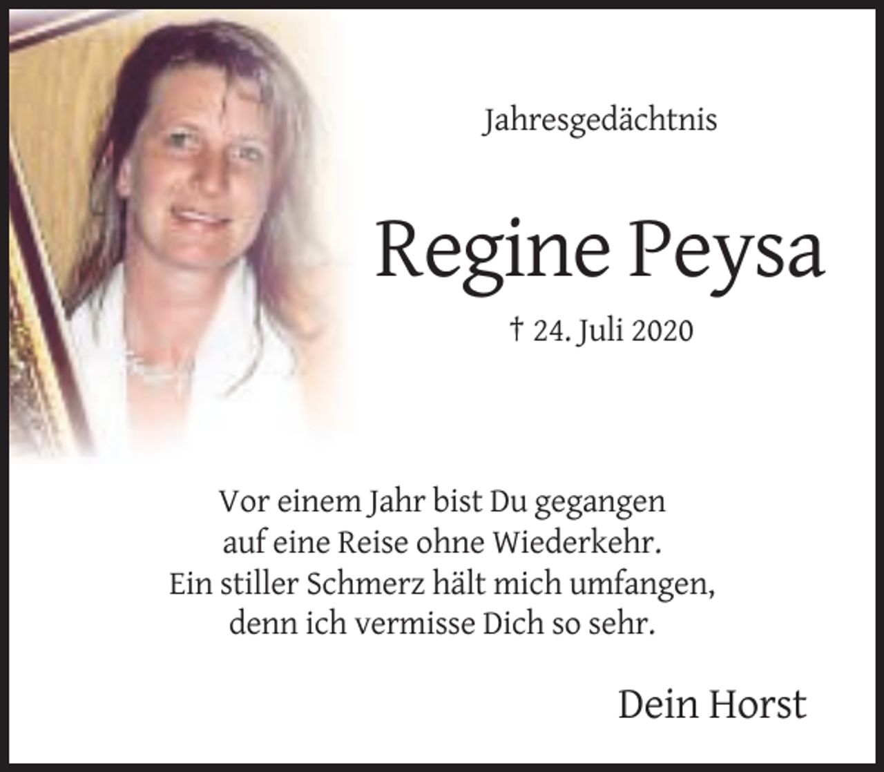 <p>Jahresgedächtnis</p><p>Regine Peysa<br />† 24. Juli 2020</p><p>Vor einem Jahr bist Du gegangen<br />auf eine Reise ohne Wiederkehr.<br />Ein stiller Schmerz hält mich umfangen,<br />denn ich vermisse Dich so sehr.</p><p>Dein Horst</p>
