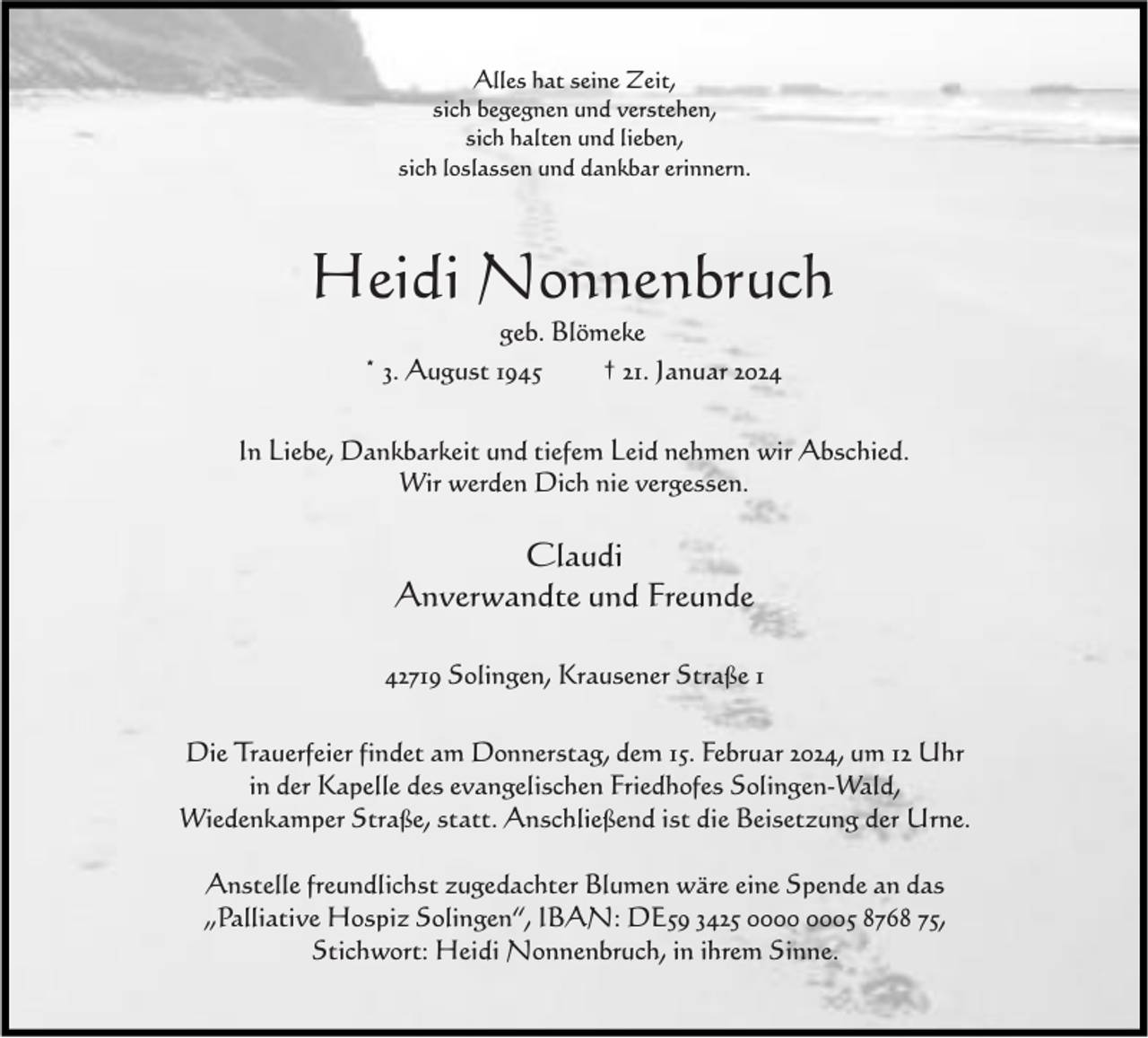 <p>Alles hat seine Zeit,<br />sich begegnen und verstehen,<br />sich halten und lieben,<br />sich loslassen und dankbar erinnern.</p><p>Heidi Nonnenbruch<br />geb. Blömeke<br />* 3. August 1945<br />† 21. Januar 2024</p><p>In Liebe, Dankbarkeit und tiefem Leid nehmen wir Abschied.<br />Wir werden Dich nie vergessen.</p><p>Claudi<br />Anverwandte und Freunde<br />42719 Solingen, Krausener Straße 1<br />Die Trauerfeier findet am Donnerstag, dem 15. Februar 2024, um 12 Uhr<br />in der Kapelle des evangelischen Friedhofes Solingen-Wald,<br />Wiedenkamper Straße, statt. Anschließend ist die Beisetzung der Urne.<br />Anstelle freundlichst zugedachter Blumen wäre eine Spende an das<br />„Palliative Hospiz Solingen“, IBAN: DE59 3425 05 8768 75,<br />Stichwort: Heidi Nonnenbruch, in ihrem Sinne.</p>