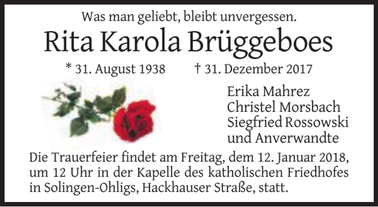 <p>Was man geliebt, bleibt unvergessen.</p><p>Rita Karola Brüggeboes<br />* 31. August 1938</p><p>† 31. Dezember 2017</p><p>Erika Mahrez<br />Christel Morsbach<br />Siegfried Rossowski<br />und Anverwandte<br />Die Trauerfeier findet am Freitag, dem 12. Januar 2018,<br />um 12 Uhr in der Kapelle des katholischen Friedhofes<br />in Solingen-Ohligs, Hackhauser Straße, statt.</p>
