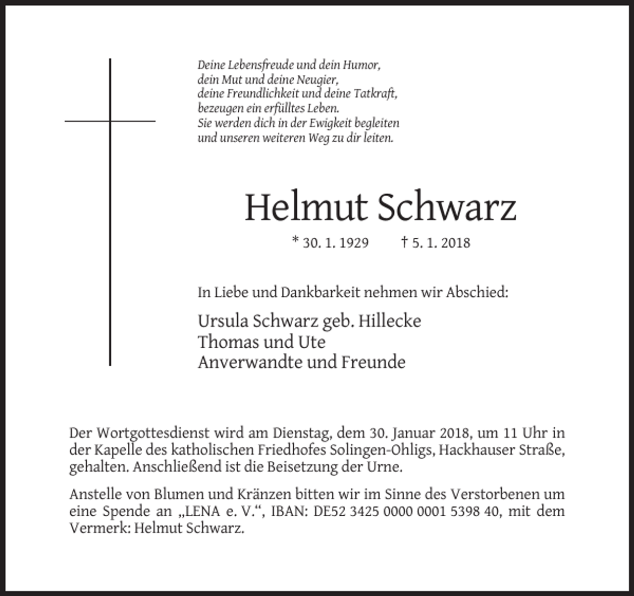<p>Deine Lebensfreude und dein Humor,<br />dein Mut und deine Neugier,<br />deine Freundlichkeit und deine Tatkraft,<br />bezeugen ein erfülltes Leben.<br />Sie werden dich in der Ewigkeit begleiten<br />und unseren weiteren Weg zu dir leiten.</p><p>Helmut Schwarz<br />* 30. 1. 1929</p><p>† 5. 1. 2018</p><p>In Liebe und Dankbarkeit nehmen wir Abschied:</p><p>Ursula Schwarz geb. Hillecke<br />Thomas und Ute<br />Anverwandte und Freunde</p><p>Der Wortgottesdienst wird am Dienstag, dem 30. Januar 2018, um 11 Uhr in<br />der Kapelle des katholischen Friedhofes Solingen-Ohligs, Hackhauser Straße,<br />gehalten. Anschließend ist die Beisetzung der Urne.<br />Anstelle von Blumen und Kränzen bitten wir im Sinne des Verstorbenen um<br />eine Spende an „LENA e. V.“, IBAN: DE52 3425 01 5398 40, mit dem<br />Vermerk: Helmut Schwarz.</p>