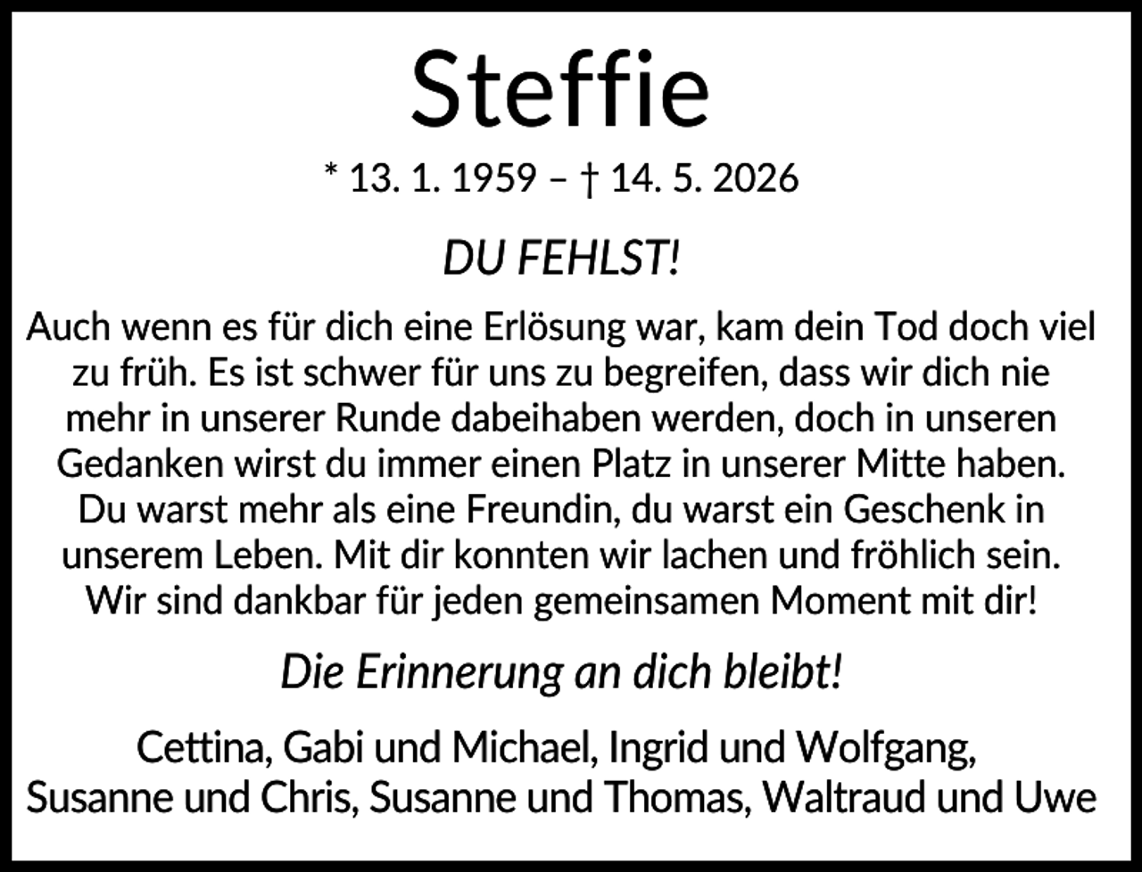 <p>Steffie<br />* 13. 1. 1959 – † 14. 5. 2026</p><p>DU FEHLST!<br />Auch wenn es für dich eine Erlösung war, kam dein Tod doch viel<br />zu früh. Es ist schwer für uns zu begreifen, dass wir dich nie<br />mehr in unserer Runde dabeihaben werden, doch in unseren<br />Gedanken wirst du immer einen Platz in unserer Mitte haben.<br />Du warst mehr als eine Freundin, du warst ein Geschenk in<br />unserem Leben. Mit dir konnten wir lachen und fröhlich sein.<br />Wir sind dankbar für jeden gemeinsamen Moment mit dir!</p><p>Die Erinnerung an dich bleibt!<br />Cettina, Gabi und Michael, Ingrid und Wolfgang,<br />Susanne und Chris, Susanne und Thomas, Waltraud und Uwe</p>