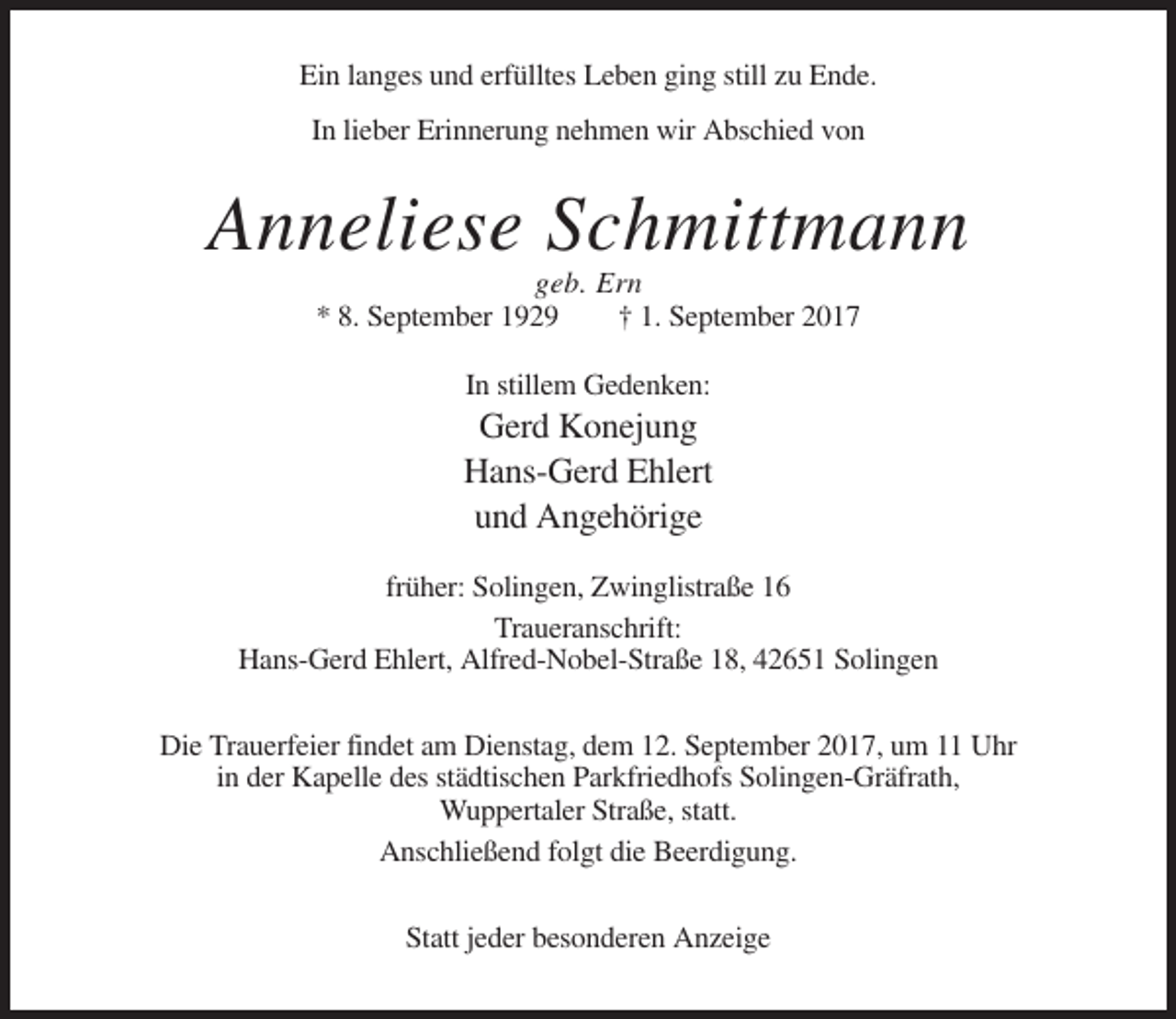 <p>Ein langes und erfülltes Leben ging still zu Ende.<br />In lieber Erinnerung nehmen wir Abschied von</p><p>Anneliese Schmittmann<br />geb. Ern<br />* 8. September 1929<br />† 1. September 2017<br />In stillem Gedenken:</p><p>Gerd Konejung<br />Hans-Gerd Ehlert<br />und Angehörige<br />früher: Solingen, Zwinglistraße 16<br />Traueranschrift:<br />Hans-Gerd Ehlert, Alfred-Nobel-Straße 18, 42651 Solingen<br />Die Trauerfeier findet am Dienstag, dem 12. September 2017, um 11 Uhr<br />in der Kapelle des städtischen Parkfriedhofs Solingen-Gräfrath,<br />Wuppertaler Straße, statt.<br />Anschließend folgt die Beerdigung.<br />Statt jeder besonderen Anzeige</p>