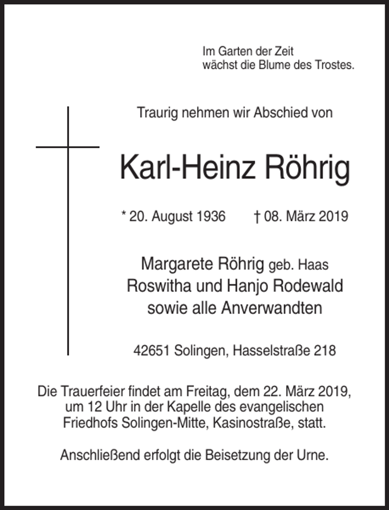 <p>Im Garten der Zeit<br />wächst die Blume des Trostes.</p><p>Traurig nehmen wir Abschied von</p><p>Karl-Heinz Röhrig<br />* 20. August 1936</p><p>† 08. März 2019</p><p>Margarete Röhrig geb. Haas<br />Roswitha und Hanjo Rodewald<br />sowie alle Anverwandten<br />42651 Solingen, Hasselstraße 218<br />Die Trauerfeier findet am Freitag, dem 22. März 2019,<br />um 12 Uhr in der Kapelle des evangelischen<br />Friedhofs Solingen-Mitte, Kasinostraße, statt.<br />Anschließend erfolgt die Beisetzung der Urne.</p>