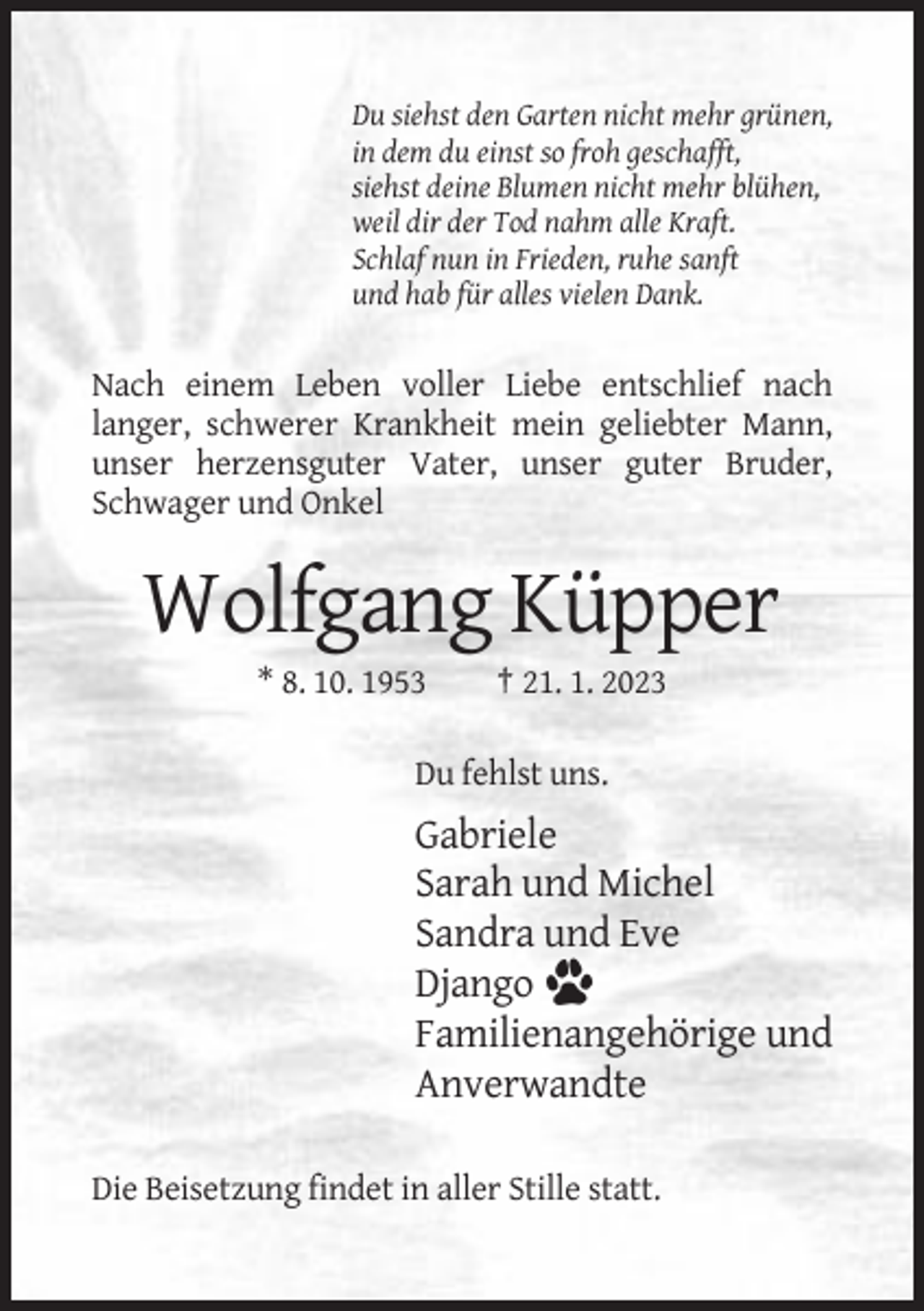 <p>Du siehst den Garten nicht mehr grünen,<br />in dem du einst so froh geschafft,<br />siehst deine Blumen nicht mehr blühen,<br />weil dir der Tod nahm alle Kraft.<br />Schlaf nun in Frieden, ruhe sanft<br />und hab für alles vielen Dank.</p><p>Nach einem Leben voller Liebe entschlief nach<br />langer, schwerer Krankheit mein geliebter Mann,<br />unser herzensguter Vater, unser guter Bruder,<br />Schwager und Onkel</p><p>Wolfgang Küpper<br />* 8. 10. 1953</p><p>† 21. 1. 2023</p><p>Du fehlst uns.</p><p>Gabriele<br />Sarah und Michel<br />Sandra und Eve<br />Django<br />Familienangehörige und<br />Anverwandte<br />Die Beisetzung findet in aller Stille statt.</p>