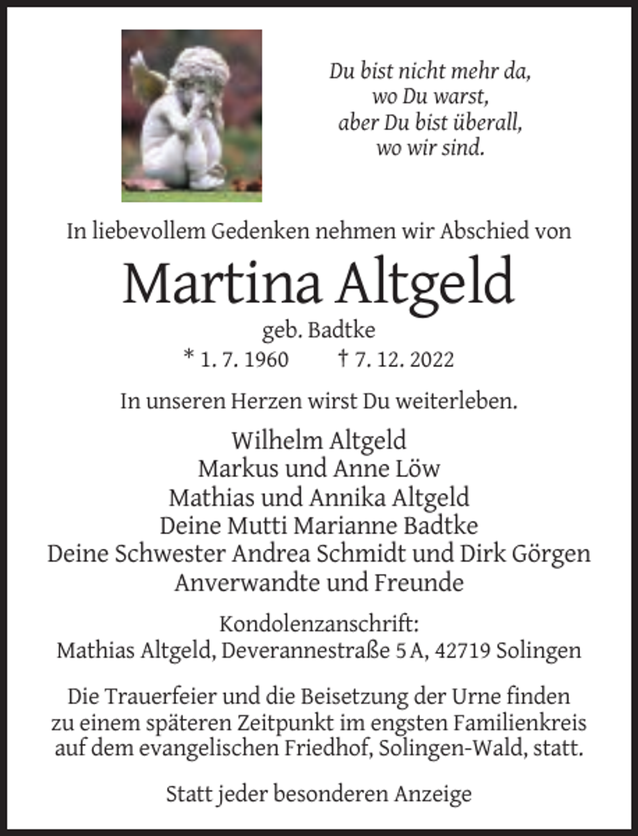 <p>Du bist nicht mehr da,<br />wo Du warst,<br />aber Du bist überall,<br />wo wir sind.</p><p>In liebevollem Gedenken nehmen wir Abschied von</p><p>Martina Altgeld<br />geb. Badtke<br />* 1. 7. 1960<br />† 7. 12. 2022<br />In unseren Herzen wirst Du weiterleben.</p><p>Wilhelm Altgeld<br />Markus und Anne Löw<br />Mathias und Annika Altgeld<br />Deine Mutti Marianne Badtke<br />Deine Schwester Andrea Schmidt und Dirk Görgen<br />Anverwandte und Freunde<br />Kondolenzanschrift:<br />Mathias Altgeld, Deverannestraße 5 A, 42719 Solingen<br />Die Trauerfeier und die Beisetzung der Urne finden<br />zu einem späteren Zeitpunkt im engsten Familienkreis<br />auf dem evangelischen Friedhof, Solingen-Wald, statt.<br />Statt jeder besonderen Anzeige</p>