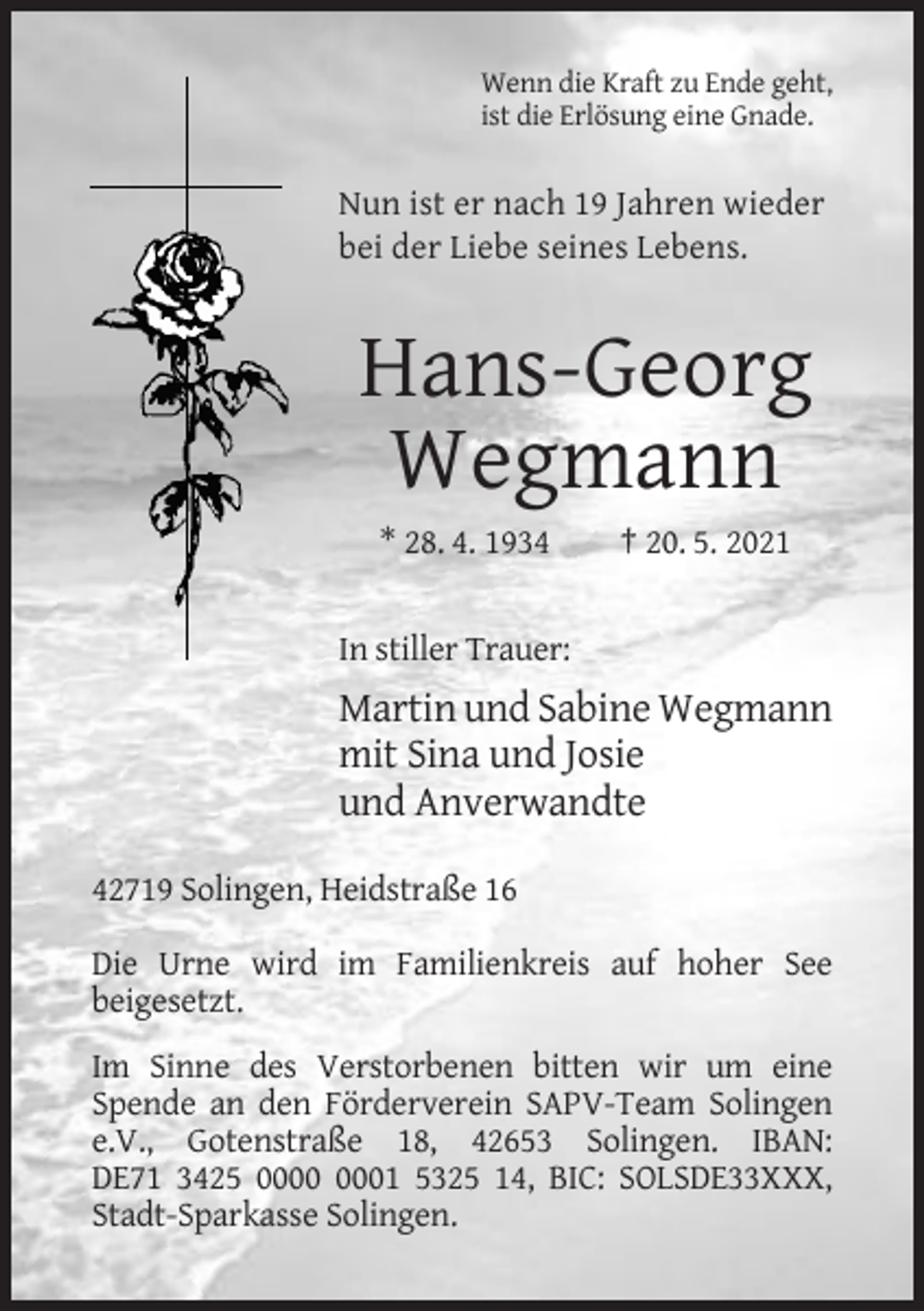 <p>Wenn die Kraft zu Ende geht,<br />ist die Erlösung eine Gnade.</p><p>Nun ist er nach 19 Jahren wieder<br />bei der Liebe seines Lebens.</p><p>Hans-Georg<br />Wegmann<br />* 28. 4. 1934</p><p>† 20. 5. 2021</p><p>In stiller Trauer:</p><p>Martin und Sabine Wegmann<br />mit Sina und Josie<br />und Anverwandte<br />42719 Solingen, Heidstraße 16<br />Die Urne wird im Familienkreis auf hoher See<br />beigesetzt.<br />Im Sinne des Verstorbenen bitten wir um eine<br />Spende an den Förderverein SAPV-Team Solingen<br />e.V., Gotenstraße 18, 42653 Solingen. IBAN:<br />DE71 3425 01 5325 14, BIC: SOLSDE33XXX,<br />Stadt-Sparkasse Solingen.</p>
