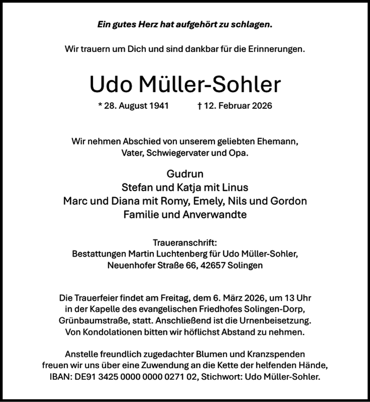 <p>Ein gutes Herz hat aufgehört zu schlagen.<br />Wir trauern um Dich und sind dankbar für die Erinnerungen.</p><p>Udo Müller-Sohler<br />* 28. August 1941</p><p>† 12. Februar 2026</p><p>Wir nehmen Abschied von unserem geliebten Ehemann,<br />Vater, Schwiegervater und Opa.</p><p>Gudrun<br />Stefan und Katja mit Linus<br />Marc und Diana mit Romy, Emely, Nils und Gordon<br />Familie und Anverwandte<br />Traueranschrift:<br />Bestattungen Martin Luchtenberg für Udo Müller-Sohler,<br />Neuenhofer Straße 66, 42657 Solingen<br />Die Trauerfeier ﬁndet am Freitag, dem 6. März 2026, um 13 Uhr<br />in der Kapelle des evangelischen Friedhofes Solingen-Dorp,<br />Grünbaumstraße, statt. Anschließend ist die Urnenbeisetzung.<br />Von Kondolationen bitten wir höﬂichst Abstand zu nehmen.<br />Anstelle freundlich zugedachter Blumen und Kranzspenden<br />freuen wir uns über eine Zuwendung an die Kette der helfenden Hände,<br />IBAN: DE91 3425 0271 02, Stichwort: Udo Müller-Sohler.</p>