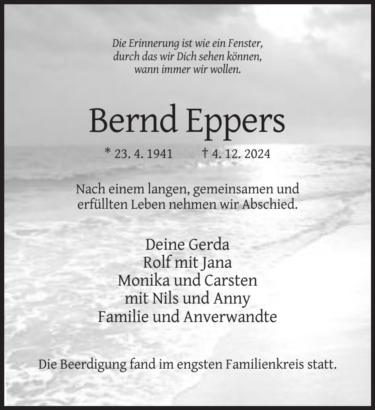 <p>Die Erinnerung ist wie ein Fenster,<br />durch das wir Dich sehen können,<br />wann immer wir wollen.</p><p>Bernd Eppers<br />* 23. 4. 1941</p><p>† 4. 12. 2024</p><p>Nach einem langen, gemeinsamen und<br />erfüllten Leben nehmen wir Abschied.</p><p>Deine Gerda<br />Rolf mit Jana<br />Monika und Carsten<br />mit Nils und Anny<br />Familie und Anverwandte<br />Die Beerdigung fand im engsten Familienkreis statt.</p>