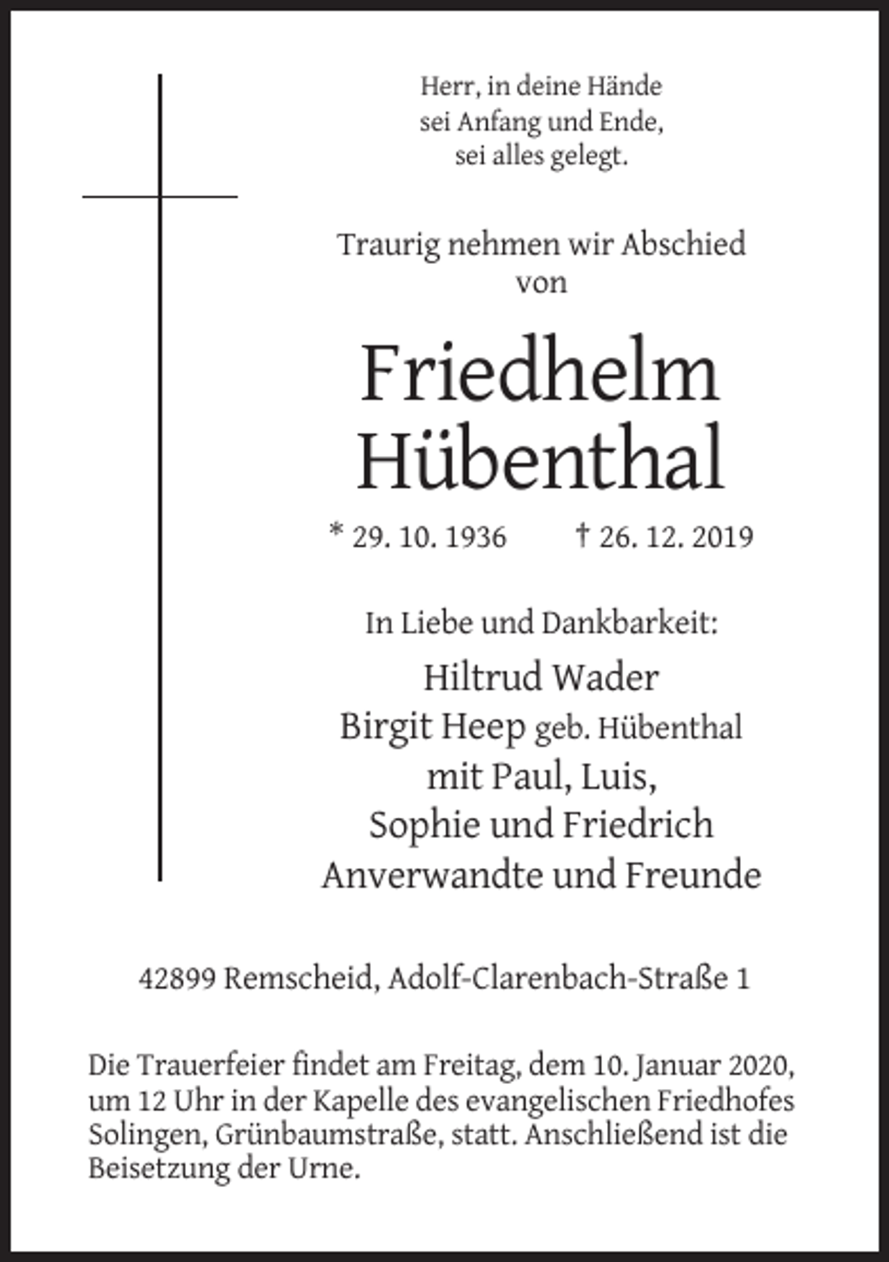 <p>Herr, in deine Hände<br />sei Anfang und Ende,<br />sei alles gelegt.</p><p>Traurig nehmen wir Abschied<br />von</p><p>Friedhelm<br />Hübenthal<br />* 29. 10. 1936</p><p>† 26. 12. 2019</p><p>In Liebe und Dankbarkeit:</p><p>Hiltrud Wader<br />Birgit Heep geb. Hübenthal<br />mit Paul, Luis,<br />Sophie und Friedrich<br />Anverwandte und Freunde<br />42899 Remscheid, Adolf-Clarenbach-Straße 1<br />Die Trauerfeier findet am Freitag, dem 10. Januar 2020,<br />um 12 Uhr in der Kapelle des evangelischen Friedhofes<br />Solingen, Grünbaumstraße, statt. Anschließend ist die<br />Beisetzung der Urne.</p>