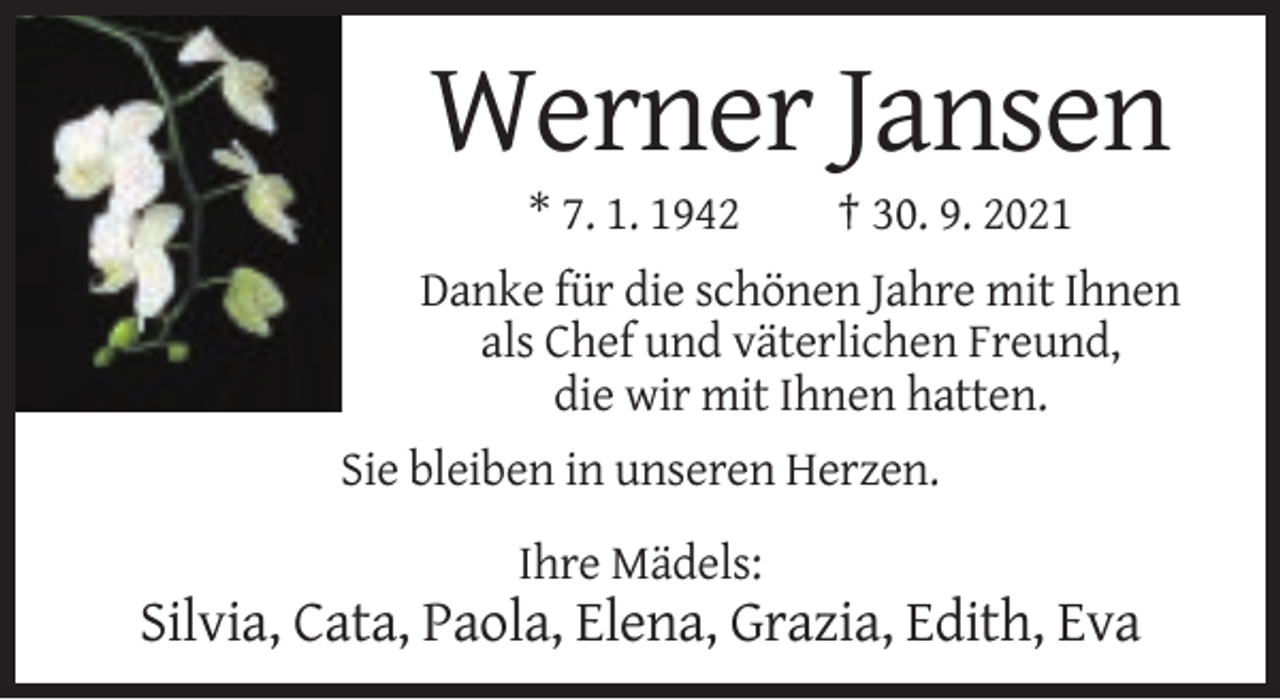 <p>Werner Jansen<br />* 7. 1. 1942</p><p>† 30. 9. 2021</p><p>Danke für die schönen Jahre mit Ihnen<br />als Chef und väterlichen Freund,<br />die wir mit Ihnen hatten.<br />Sie bleiben in unseren Herzen.<br />Ihre Mädels:</p><p>Silvia, Cata, Paola, Elena, Grazia, Edith, Eva</p>
