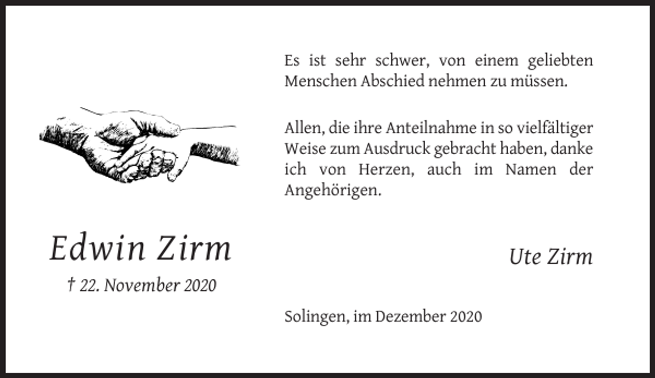 <p>Es ist sehr schwer, von einem geliebten<br />Menschen Abschied nehmen zu müssen.<br />Allen, die ihre Anteilnahme in so vielfältiger<br />Weise zum Ausdruck gebracht haben, danke<br />ich von Herzen, auch im Namen der<br />Angehörigen.</p><p>Edwin Zirm</p><p>Ute Zirm</p><p>† 22. November 2020<br />Solingen, im Dezember 2020</p>