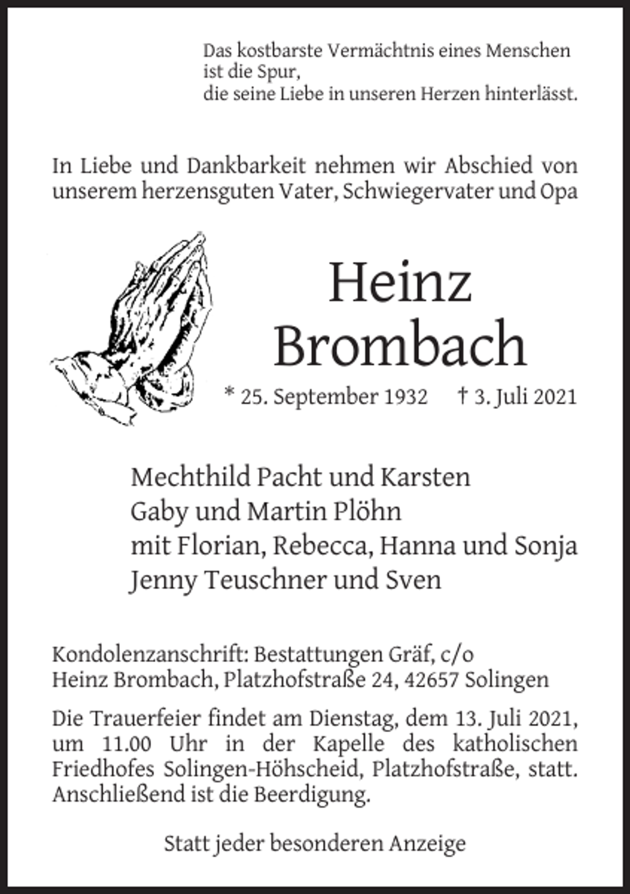 <p>Das kostbarste Vermächtnis eines Menschen<br />ist die Spur,<br />die seine Liebe in unseren Herzen hinterlässt.</p><p>In Liebe und Dankbarkeit nehmen wir Abschied von<br />unserem herzensguten Vater, Schwiegervater und Opa</p><p>Heinz<br />Brombach<br />* 25. September 1932</p><p>† 3. Juli 2021</p><p>Mechthild Pacht und Karsten<br />Gaby und Martin Plöhn<br />mit Florian, Rebecca, Hanna und Sonja<br />Jenny Teuschner und Sven<br />Kondolenzanschrift: Bestattungen Gräf, c/o<br />Heinz Brombach, Platzhofstraße 24, 42657 Solingen<br />Die Trauerfeier findet am Dienstag, dem 13. Juli 2021,<br />um 11.00 Uhr in der Kapelle des katholischen<br />Friedhofes Solingen-Höhscheid, Platzhofstraße, statt.<br />Anschließend ist die Beerdigung.<br />Statt jeder besonderen Anzeige</p>