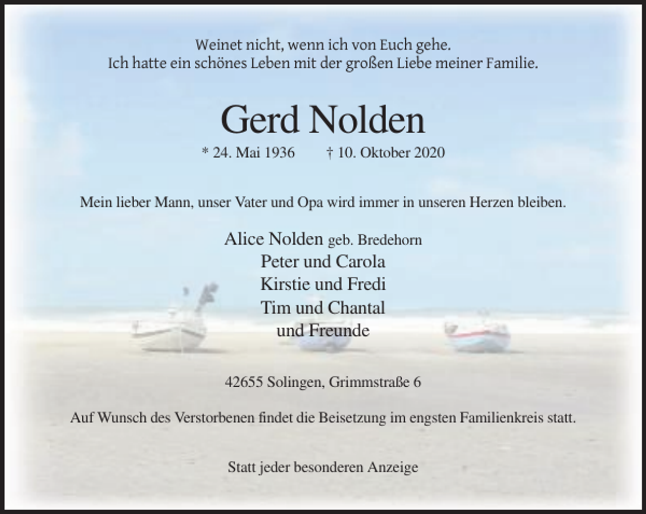 <p>Weinet nicht, wenn ich von Euch gehe.<br />Ich hatte ein schönes Leben mit der großen Liebe meiner Familie.</p><p>Gerd Nolden<br />* 24. Mai 1936</p><p>† 10. Oktober 2020</p><p>Mein lieber Mann, unser Vater und Opa wird immer in unseren Herzen bleiben.</p><p>Alice Nolden geb. Bredehorn<br />Peter und Carola<br />Kirstie und Fredi<br />Tim und Chantal<br />und Freunde<br />42655 Solingen, Grimmstraße 6<br />Auf Wunsch des Verstorbenen findet die Beisetzung im engsten Familienkreis statt.<br />Statt jeder besonderen Anzeige</p>
