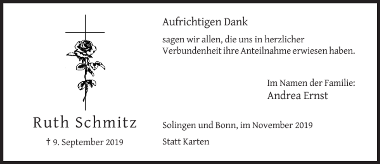 <p>Aufrichtigen Dank<br />sagen wir allen, die uns in herzlicher<br />Verbundenheit ihre Anteilnahme erwiesen haben.</p><p>Im Namen der Familie:</p><p>Andrea Ernst</p><p>Ruth Schmitz<br />† 9. September 2019</p><p>Solingen und Bonn, im November 2019<br />Statt Karten</p>