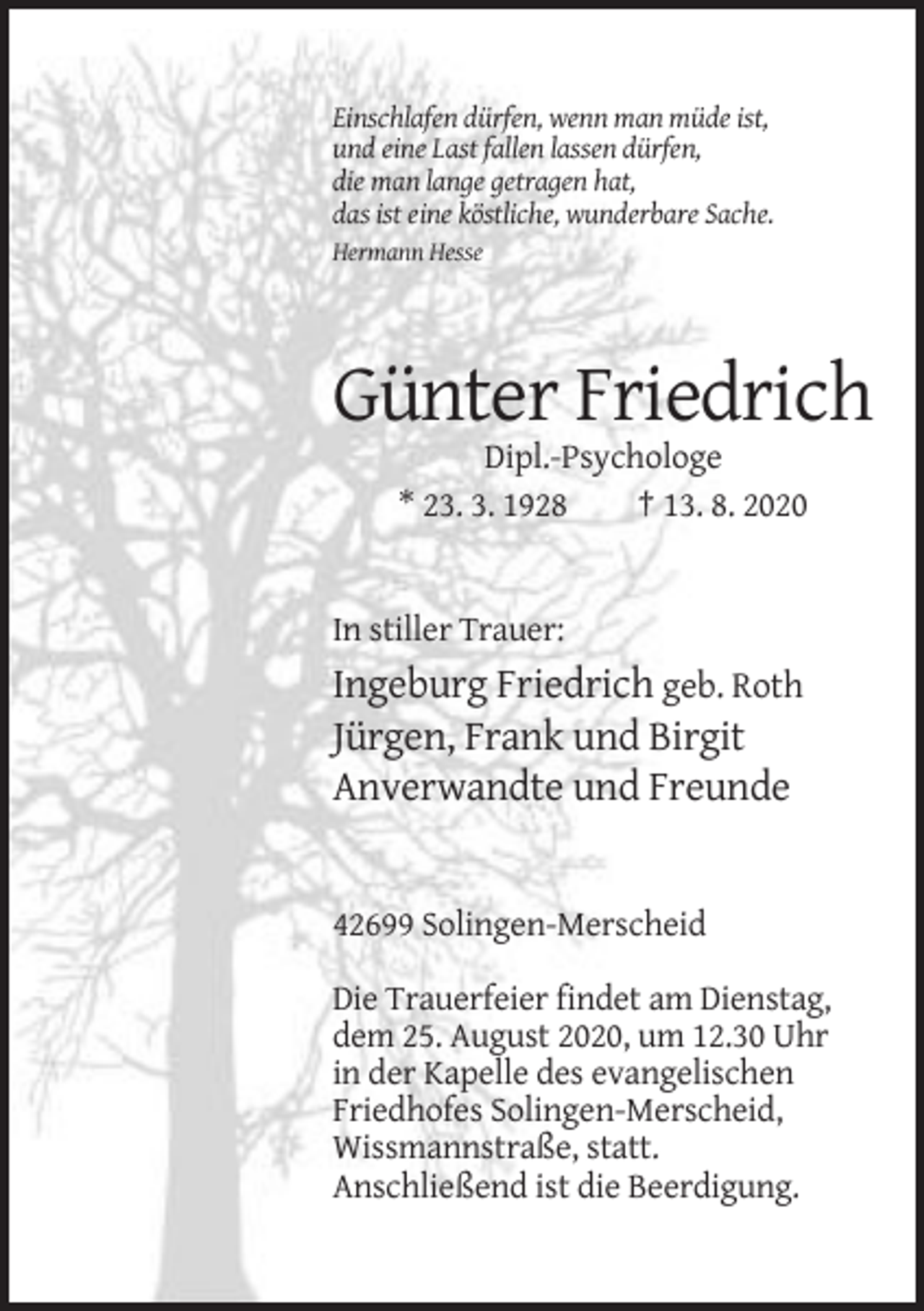 <p>Einschlafen dürfen, wenn man müde ist,<br />und eine Last fallen lassen dürfen,<br />die man lange getragen hat,<br />das ist eine köstliche, wunderbare Sache.<br />Hermann Hesse</p><p>Günter Friedrich<br />Dipl.-Psychologe<br />* 23. 3. 1928<br />† 13. 8. 2020</p><p>In stiller Trauer:</p><p>Ingeburg Friedrich geb. Roth<br />Jürgen, Frank und Birgit<br />Anverwandte und Freunde</p><p>42699 Solingen-Merscheid<br />Die Trauerfeier findet am Dienstag,<br />dem 25. August 2020, um 12.30 Uhr<br />in der Kapelle des evangelischen<br />Friedhofes Solingen-Merscheid,<br />Wissmannstraße, statt.<br />Anschließend ist die Beerdigung.</p>