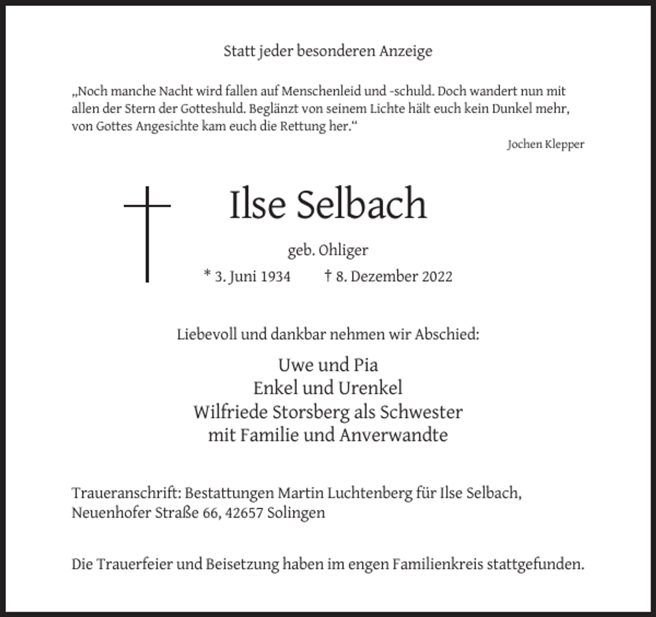 <p>Statt jeder besonderen Anzeige<br />,,Noch manche Nacht wird fallen auf Menschenleid und -schuld. Doch wandert nun mit<br />allen der Stern der Gotteshuld. Beglänzt von seinem Lichte hält euch kein Dunkel mehr,<br />von Gottes Angesichte kam euch die Rettung her.“<br />Jochen Klepper</p><p>Ilse Selbach<br />geb. Ohliger<br />* 3. Juni 1934</p><p>† 8. Dezember 2022</p><p>Liebevoll und dankbar nehmen wir Abschied:</p><p>Uwe und Pia<br />Enkel und Urenkel<br />Wilfriede Storsberg als Schwester<br />mit Familie und Anverwandte<br />Traueranschrift: Bestattungen Martin Luchtenberg für Ilse Selbach,<br />Neuenhofer Straße 66, 42657 Solingen</p><p>Die Trauerfeier und Beisetzung haben im engen Familienkreis stattgefunden.</p>
